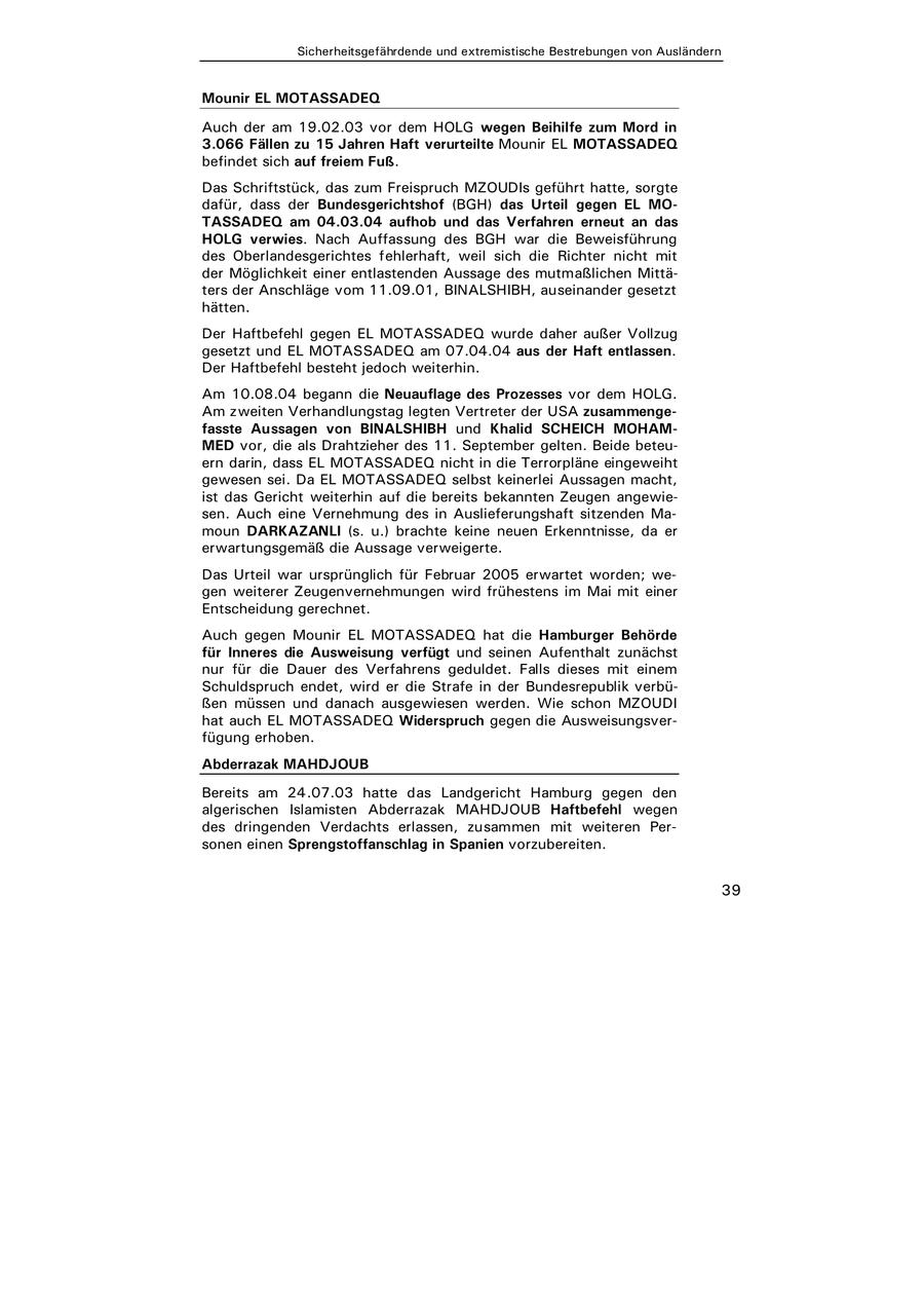 k, das zum Freispruch MZOUDIs geführt hatte, sorgte Bundesgerichtshof (BGH) das Urteil gegen EL MO04.03.04 aufhob und das Verfahren erneut an das Nach Auffassung des BGH war die Beweisführung gerichtes fehlerhaft, weil sich die Richter nicht mit einer entlastenden Aussage des mutmaßlichen Mittäge vom 11.09.01, BINALSHIBH, auseinander gesetzt gegen EL MOTASSADEQ wurde daher außer Vollzug MOTASSADEQ am 07.04.04 aus der Haft entlassen. esteht jedoch weiterhin. egann die Neuauflage des Prozesses vor dem HOLG. handlungstag legten Vertreter der USA zusammenge- n von BINALSHIBH und Khalid SCHEICH MOHAM- s Drahtzieher des 11. September gelten. Beide beteuEL MOTASSADEQ nicht in die Terrorpläne eingeweiht EL MOTASSADEQ selbst keinerlei Aussagen macht, weiterhin auf die bereits bekannten Zeugen angewieVernehmung des in Auslieferungshaft sitzenden MaANLI (s. u.) brachte keine neuen Erkenntnisse, da er äß die Aussage verweigerte. ursprünglich für Februar 2005 erwartet worden; weugenvernehmungen wird frühestens im Mai mit einer rechnet. unir EL MOTASSADEQ hat die Hamburger Behörde Ausweisung verfügt und seinen Aufenthalt zunächst er des Verfahrens geduldet. Falls dieses mit einem ndet, wird er die Strafe in der Bundesrepublik verbü- d danach ausgewiesen werden. Wie schon MZOUDI TASSADEQ Widerspruch gegen die Ausweisungsver- . HDJOUB 07.03 hatte das Landgericht Hamburg gegen den misten Abderrazak MAHDJOUB Haftbefehl wegen Verdachts erlassen, zusammen mit weiteren Perengstoffanschlag in Spanien vorzubereiten. 39