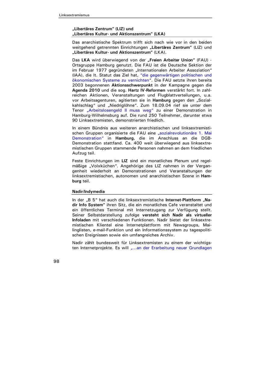 ird überwiegend von der "Freien Arbeiter Union" (FAU) - Hamburg genutzt. Die FAU ist die Deutsche Sektion der 1977 gegründeten "Internationalen Arbeiter Assoziation" t. Statut das Ziel hat, "die gegenwärtigen politischen und en Systeme zu vernichten". Die FAU setzte ihren bereits nnenen Aktionsschwerpunkt in der Kampagne gegen die 10 und die sog. Hartz IV-Reformen verstärkt fort. In zahltionen, Veranstaltungen und Flugblattverteilungen, u.a. agenturen, agitierten sie in Hamburg gegen den "Sozialund "Niedriglöhne". Zum 18.09.04 rief sie unter dem eitslosengeld II muss weg" zu einer Demonstration in ilhelmsburg auf. Die rund 250 Teilnehmer, darunter etwa remisten, demonstrierten friedlich. ündnis aus weiteren anarchistischen und linksextremistipen organisierte die FAU eine "sozialrevolutionäre 1. Mai ion" in Hamburg, die im Anschluss an die DGBion stattfand. Ca. 400 weit überwiegend aus linksextreGruppen stammende Personen nahmen an dem friedlichen htungen im LIZ sind ein monatliches Plenum und regelolxküchen". Angehörige des LIZ nahmen in der Verganederholt an Demonstrationen und Veranstaltungen der istischen, autonomen und anarchistischen Szene in Hamedia " hat auch die linksextremistische Internet-Plattform "Natem" ihren Sitz, die ein monatliches Cafe veranstaltet und ches Terminal mit Internetzugang zur Verfügung stellt. bstdarstellung zufolge versteht sich Nadir als virtueller it verschiedenen Funktionen. Nadir bietet der linksextreKlientel eine Internetplattform mit Newsgroups, Mai-mail-Funktion und ein Informationssystem zu tagespolitinissen sowie ein umfangreiches Archiv. bundesweit für Linksextremisten zu einem der wichtigstprojekte. Es will "...an der Erarbeitung neuer Grundlagen