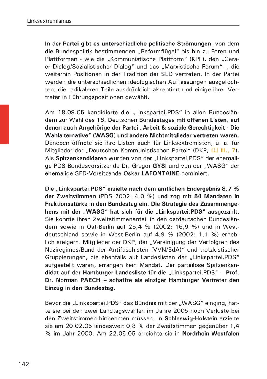 Linksextremismus In der Partei gibt es unterschiedliche politische Strömungen, von dem die Bundespolitik bestimmenden "Reformflügel" bis hin zu Foren und Plattformen - wie die "Kommunistische Plattform" (KPF), den "Geraer Dialog/Sozialistischer Dialog" und das "Marxistische Forum" -, die weiterhin Positionen in der Tradition der SED vertreten. In der Partei werden die unterschiedlichen ideologischen Auffassungen ausgefochten, die radikaleren Teile ausdrücklich akzeptiert und einige ihrer Vertreter in Führungspositionen gewählt. Am 18.09.05 kandidierte die "Linkspartei.PDS" in allen Bundesländern zur Wahl des 16. Deutschen Bundestages mit offenen Listen, auf denen auch Angehörige der Partei "Arbeit & soziale Gerechtigkeit - Die Wahlalternative" (WASG) und andere Nichtmitglieder vertreten waren. Daneben öffnete sie ihre Listen auch für Linksextremisten, u. a. für Mitglieder der "Deutschen Kommunistischen Partei" (DKP, III., 7). Als Spitzenkandidaten wurden von der "Linkspartei.PDS" der ehemalige PDS-Bundesvorsitzende Dr. Gregor GYSI und von der "WASG" der ehemalige SPD-Vorsitzende Oskar LAFONTAINE nominiert. Die "Linkspartei.PDS" erzielte nach dem amtlichen Endergebnis 8,7 % der Zweitstimmen (PDS 2002: 4,0 %) und zog mit 54 Mandaten in Fraktionsstärke in den Bundestag ein. Die Strategie des Zusammengehens mit der "WASG" hat sich für die "Linkspartei.PDS" ausgezahlt. Sie konnte ihren Zweitstimmenanteil in den ostdeutschen Bundesländern sowie in Ost-Berlin auf 25,4 % (2002: 16,9 %) und in Westdeutschland sowie in West-Berlin auf 4,9 % (2002: 1,1 %) erheblich steigern. Mitglieder der DKP, der "Vereinigung der Verfolgten des Naziregimes/Bund der Antifaschisten (VVN/BdA)" und trotzkistischer Gruppierungen, die ebenfalls auf Landeslisten der "Linkspartei.PDS" aufgestellt waren, errangen kein Mandat. Der parteilose Spitzenkandidat auf der Hamburger Landesliste für die "Linkspartei.PDS" - Prof. Dr. Norman PAECH - schaffte als einziger Hamburger Vertreter den Einzug in den Bundestag. Bevor die "Linkspartei.PDS" das Bündnis mit der "WASG" einging, hatte sie bei den zwei Landtagswahlen im Jahre 2005 noch Verluste bei den Zweitstimmen hinnehmen müssen. In Schleswig-Holstein erzielte sie am 20.02.05 landesweit 0,8 % der Zweitstimmen gegenüber 1,4 % im Jahr 2000. Am 22.05.05 erreichte sie in Nordrhein-Westfalen 142