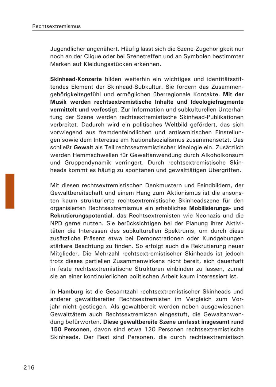 Rechtsextremismus Jugendlicher angenähert. Häufig lässt sich die Szene-Zugehörigkeit nur noch an der Clique oder bei Szenetreffen und an Symbolen bestimmter Marken auf Kleidungsstücken erkennen. Skinhead-Konzerte bilden weiterhin ein wichtiges und identitätsstiftendes Element der Skinhead-Subkultur. Sie fördern das Zusammengehörigkeitsgefühl und ermöglichen überregionale Kontakte. Mit der Musik werden rechtsextremistische Inhalte und Ideologiefragmente vermittelt und verfestigt. Zur Information und subkulturellen Unterhaltung der Szene werden rechtsextremistische Skinhead-Publikationen verbreitet. Dadurch wird ein politisches Weltbild gefördert, das sich vorwiegend aus fremdenfeindlichen und antisemitischen Einstellungen sowie dem Interesse am Nationalsozialismus zusammensetzt. Das schließt Gewalt als Teil rechtsextremistischer Ideologie ein. Zusätzlich werden Hemmschwellen für Gewaltanwendung durch Alkoholkonsum und Gruppendynamik verringert. Durch rechtsextremistische Skinheads kommt es häufig zu spontanen und gewalttätigen Übergriffen. Mit diesen rechtsextremistischen Denkmustern und Feindbildern, der Gewaltbereitschaft und einem Hang zum Aktionismus ist die ansonsten kaum strukturierte rechtsextremistische Skinheadszene für den organisierten Rechtsextremismus ein erhebliches Mobilisierungsund Rekrutierungspotential, das Rechtsextremisten wie Neonazis und die NPD gerne nutzen. Sie berücksichtigen bei der Planung ihrer Aktivitäten die Interessen des subkulturellen Spektrums, um durch diese zusätzliche Präsenz etwa bei Demonstrationen oder Kundgebungen stärkere Beachtung zu finden. So erfolgt auch die Rekrutierung neuer Mitglieder. Die Mehrzahl rechtsextremistischer Skinheads ist jedoch trotz dieses partiellen Zusammenwirkens nicht bereit, sich dauerhaft in feste rechtsextremistische Strukturen einbinden zu lassen, zumal sie an einer kontinuierlichen politischen Arbeit kaum interessiert ist. In Hamburg ist die Gesamtzahl rechtsextremistischer Skinheads und anderer gewaltbereiter Rechtsextremisten im Vergleich zum Vorjahr nicht gestiegen. Als gewaltbereit werden neben ausgewiesenen Gewalttätern auch Rechtsextremisten eingestuft, die Gewaltanwendung befürworten. Diese gewaltbereite Szene umfasst insgesamt rund 150 Personen, davon sind etwa 120 Personen rechtsextremistische Skinheads. Der Rest sind Personen, die durch rechtsextremistisch 216