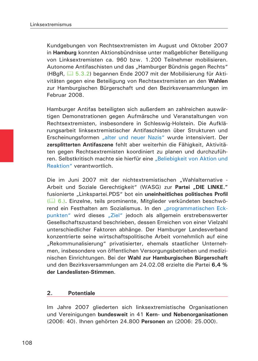 Linksextremismus Kundgebungen von Rechtsextremisten im August und Oktober 2007 in Hamburg konnten Aktionsbündnisse unter maßgeblicher Beteiligung von Linksextremisten ca. 960 bzw. 1.200 Teilnehmer mobilisieren. Autonome Antifaschisten und das "Hamburger Bündnis gegen Rechts" (HBgR, 5.3.2) begannen Ende 2007 mit der Mobilisierung für Aktivitäten gegen eine Beteiligung von Rechtsextremisten an den Wahlen zur Hamburgischen Bürgerschaft und den Bezirksversammlungen im Februar 2008. Hamburger Antifas beteiligten sich außerdem an zahlreichen auswärtigen Demonstrationen gegen Aufmärsche und Veranstaltungen von Rechtsextremisten, insbesondere in Schleswig-Holstein. Die Aufklärungsarbeit linksextremistischer Antifaschisten über Strukturen und Erscheinungsformen "alter und neuer Nazis" wurde intensiviert. Der zersplitterten Antifaszene fehlt aber weiterhin die Fähigkeit, Aktivitäten gegen Rechtsextremisten koordiniert zu planen und durchzuführen. Selbstkritisch machte sie hierfür eine "Beliebigkeit von Aktion und Reaktion" verantwortlich. Die im Juni 2007 mit der nichtextremistischen "Wahlalternative - Arbeit und Soziale Gerechtigkeit" (WASG) zur Partei "DIE LINKE." fusionierte "Linkspartei.PDS" bot ein uneinheitliches politisches Profil ( 6.). Einzelne, teils prominente, Mitglieder verkündeten beschwörend ein Festhalten am Sozialismus. In den "programmatischen Eckpunkten" wird dieses "Ziel" jedoch als allgemein erstrebenswerter Gesellschaftszustand beschrieben, dessen Erreichen von einer Vielzahl unterschiedlicher Faktoren abhänge. Der Hamburger Landesverband konzentrierte seine wirtschaftspolitische Arbeit vornehmlich auf eine "Rekommunalisierung" privatisierter, ehemals staatlicher Unternehmen, insbesondere von öffentlichen Versorgungsbetrieben und medizinischen Einrichtungen. Bei der Wahl zur Hamburgischen Bürgerschaft und den Bezirksversammlungen am 24.02.08 erzielte die Partei 6,4 % der Landeslisten-Stimmen. 2. Potentiale Im Jahre 2007 gliederten sich linksextremistische Organisationen und Vereinigungen bundesweit in 41 Kernund Nebenorganisationen (2006: 40). Ihnen gehörten 24.800 Personen an (2006: 25.000). 108