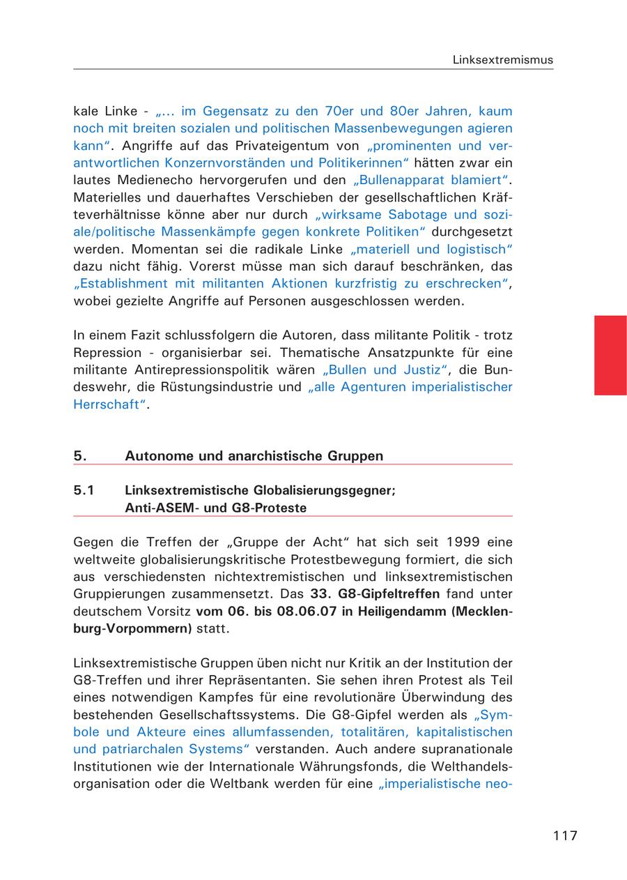 Linksextremismus kale Linke - "... im Gegensatz zu den 70er und 80er Jahren, kaum noch mit breiten sozialen und politischen Massenbewegungen agieren kann". Angriffe auf das Privateigentum von "prominenten und verantwortlichen Konzernvorständen und Politikerinnen" hätten zwar ein lautes Medienecho hervorgerufen und den "Bullenapparat blamiert". Materielles und dauerhaftes Verschieben der gesellschaftlichen Kräfteverhältnisse könne aber nur durch "wirksame Sabotage und soziale/politische Massenkämpfe gegen konkrete Politiken" durchgesetzt werden. Momentan sei die radikale Linke "materiell und logistisch" dazu nicht fähig. Vorerst müsse man sich darauf beschränken, das "Establishment mit militanten Aktionen kurzfristig zu erschrecken", wobei gezielte Angriffe auf Personen ausgeschlossen werden. In einem Fazit schlussfolgern die Autoren, dass militante Politik - trotz Repression - organisierbar sei. Thematische Ansatzpunkte für eine militante Antirepressionspolitik wären "Bullen und Justiz", die Bundeswehr, die Rüstungsindustrie und "alle Agenturen imperialistischer Herrschaft". 5. Autonome und anarchistische Gruppen 5.1 Linksextremistische Globalisierungsgegner; Anti-ASEMund G8-Proteste Gegen die Treffen der "Gruppe der Acht" hat sich seit 1999 eine weltweite globalisierungskritische Protestbewegung formiert, die sich aus verschiedensten nichtextremistischen und linksextremistischen Gruppierungen zusammensetzt. Das 33. G8-Gipfeltreffen fand unter deutschem Vorsitz vom 06. bis 08.06.07 in Heiligendamm (Mecklenburg-Vorpommern) statt. Linksextremistische Gruppen üben nicht nur Kritik an der Institution der G8-Treffen und ihrer Repräsentanten. Sie sehen ihren Protest als Teil eines notwendigen Kampfes für eine revolutionäre Überwindung des bestehenden Gesellschaftssystems. Die G8-Gipfel werden als "Symbole und Akteure eines allumfassenden, totalitären, kapitalistischen und patriarchalen Systems" verstanden. Auch andere supranationale Institutionen wie der Internationale Währungsfonds, die Welthandelsorganisation oder die Weltbank werden für eine "imperialistische neo117