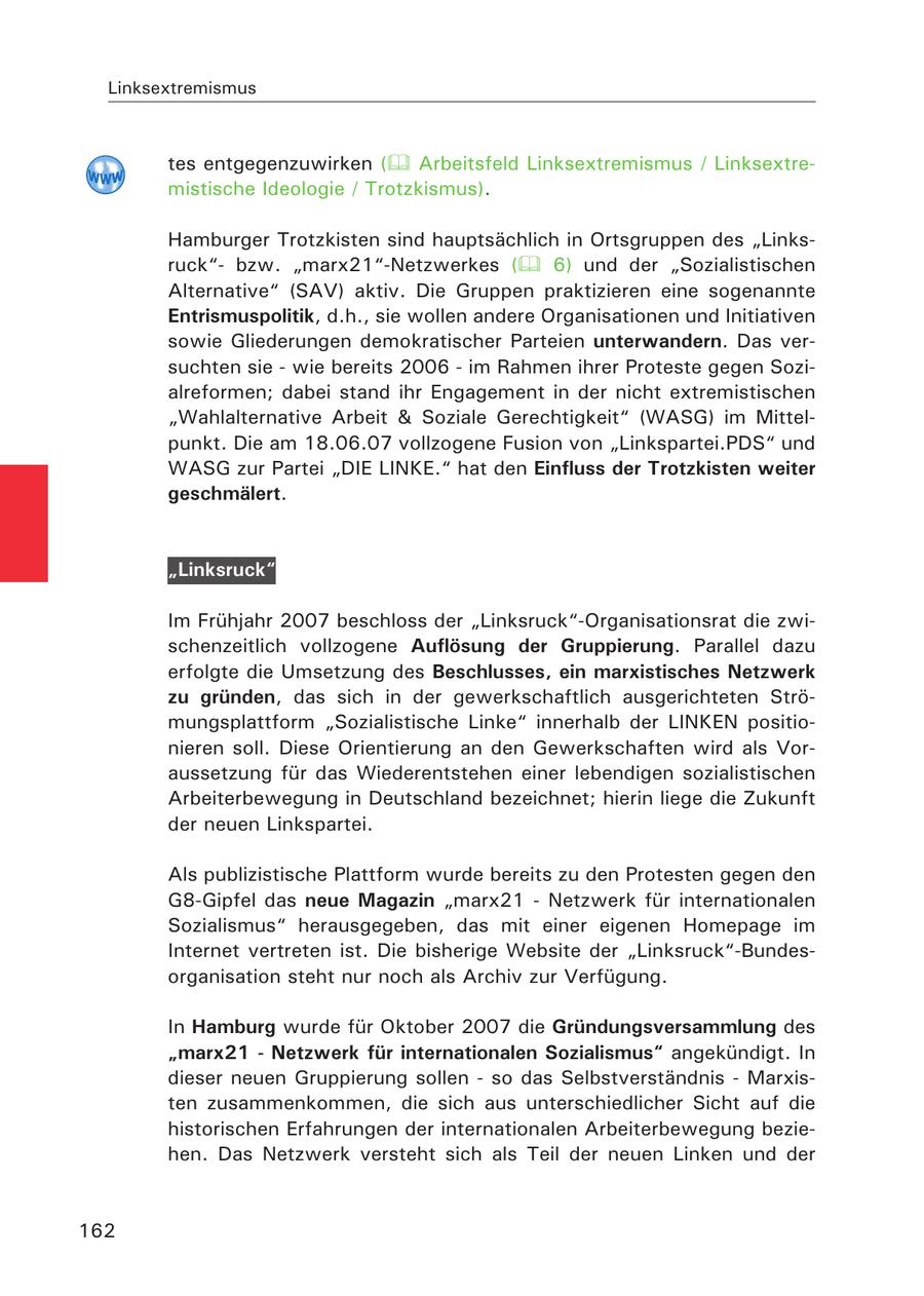 Linksextremismus tes entgegenzuwirken ( Arbeitsfeld Linksextremismus / Linksextremistische Ideologie / Trotzkismus). Hamburger Trotzkisten sind hauptsächlich in Ortsgruppen des "Linksruck"bzw. "marx21"-Netzwerkes ( 6) und der "Sozialistischen Alternative" (SAV) aktiv. Die Gruppen praktizieren eine sogenannte Entrismuspolitik, d.h., sie wollen andere Organisationen und Initiativen sowie Gliederungen demokratischer Parteien unterwandern. Das versuchten sie - wie bereits 2006 - im Rahmen ihrer Proteste gegen Sozialreformen; dabei stand ihr Engagement in der nicht extremistischen "Wahlalternative Arbeit & Soziale Gerechtigkeit" (WASG) im Mittelpunkt. Die am 18.06.07 vollzogene Fusion von "Linkspartei.PDS" und WASG zur Partei "DIE LINKE." hat den Einfluss der Trotzkisten weiter geschmälert. "Linksruck" Im Frühjahr 2007 beschloss der "Linksruck"-Organisationsrat die zwischenzeitlich vollzogene Auflösung der Gruppierung. Parallel dazu erfolgte die Umsetzung des Beschlusses, ein marxistisches Netzwerk zu gründen, das sich in der gewerkschaftlich ausgerichteten Strömungsplattform "Sozialistische Linke" innerhalb der LINKEN positionieren soll. Diese Orientierung an den Gewerkschaften wird als Voraussetzung für das Wiederentstehen einer lebendigen sozialistischen Arbeiterbewegung in Deutschland bezeichnet; hierin liege die Zukunft der neuen Linkspartei. Als publizistische Plattform wurde bereits zu den Protesten gegen den G8-Gipfel das neue Magazin "marx21 - Netzwerk für internationalen Sozialismus" herausgegeben, das mit einer eigenen Homepage im Internet vertreten ist. Die bisherige Website der "Linksruck"-Bundesorganisation steht nur noch als Archiv zur Verfügung. In Hamburg wurde für Oktober 2007 die Gründungsversammlung des "marx21 - Netzwerk für internationalen Sozialismus" angekündigt. In dieser neuen Gruppierung sollen - so das Selbstverständnis - Marxisten zusammenkommen, die sich aus unterschiedlicher Sicht auf die historischen Erfahrungen der internationalen Arbeiterbewegung beziehen. Das Netzwerk versteht sich als Teil der neuen Linken und der 162