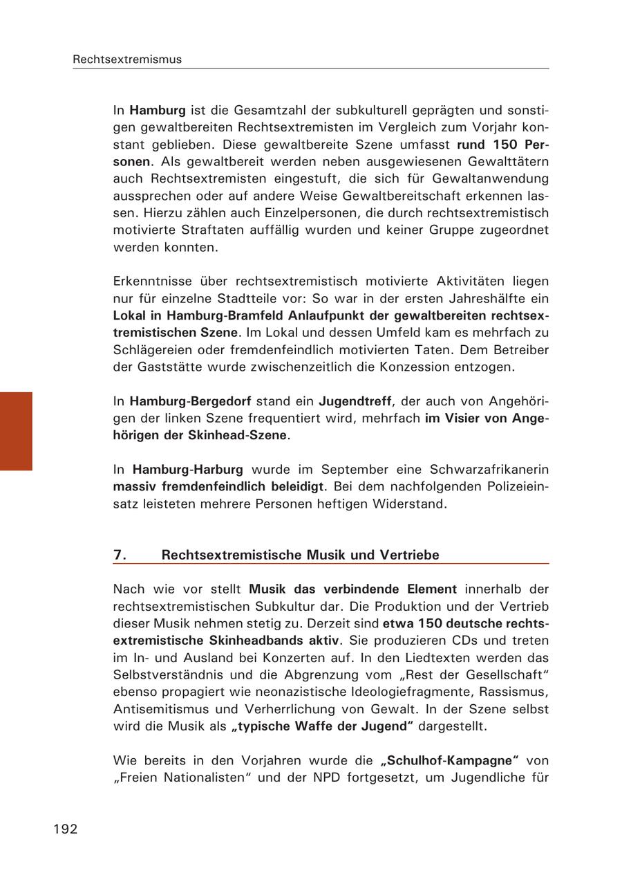 Rechtsextremismus In Hamburg ist die Gesamtzahl der subkulturell geprägten und sonstigen gewaltbereiten Rechtsextremisten im Vergleich zum Vorjahr konstant geblieben. Diese gewaltbereite Szene umfasst rund 150 Personen. Als gewaltbereit werden neben ausgewiesenen Gewalttätern auch Rechtsextremisten eingestuft, die sich für Gewaltanwendung aussprechen oder auf andere Weise Gewaltbereitschaft erkennen lassen. Hierzu zählen auch Einzelpersonen, die durch rechtsextremistisch motivierte Straftaten auffällig wurden und keiner Gruppe zugeordnet werden konnten. Erkenntnisse über rechtsextremistisch motivierte Aktivitäten liegen nur für einzelne Stadtteile vor: So war in der ersten Jahreshälfte ein Lokal in Hamburg-Bramfeld Anlaufpunkt der gewaltbereiten rechtsextremistischen Szene. Im Lokal und dessen Umfeld kam es mehrfach zu Schlägereien oder fremdenfeindlich motivierten Taten. Dem Betreiber der Gaststätte wurde zwischenzeitlich die Konzession entzogen. In Hamburg-Bergedorf stand ein Jugendtreff, der auch von Angehörigen der linken Szene frequentiert wird, mehrfach im Visier von Angehörigen der Skinhead-Szene. In Hamburg-Harburg wurde im September eine Schwarzafrikanerin massiv fremdenfeindlich beleidigt. Bei dem nachfolgenden Polizeieinsatz leisteten mehrere Personen heftigen Widerstand. 7. Rechtsextremistische Musik und Vertriebe Nach wie vor stellt Musik das verbindende Element innerhalb der rechtsextremistischen Subkultur dar. Die Produktion und der Vertrieb dieser Musik nehmen stetig zu. Derzeit sind etwa 150 deutsche rechtsextremistische Skinheadbands aktiv. Sie produzieren CDs und treten im Inund Ausland bei Konzerten auf. In den Liedtexten werden das Selbstverständnis und die Abgrenzung vom "Rest der Gesellschaft" ebenso propagiert wie neonazistische Ideologiefragmente, Rassismus, Antisemitismus und Verherrlichung von Gewalt. In der Szene selbst wird die Musik als "typische Waffe der Jugend" dargestellt. Wie bereits in den Vorjahren wurde die "Schulhof-Kampagne" von "Freien Nationalisten" und der NPD fortgesetzt, um Jugendliche für 192