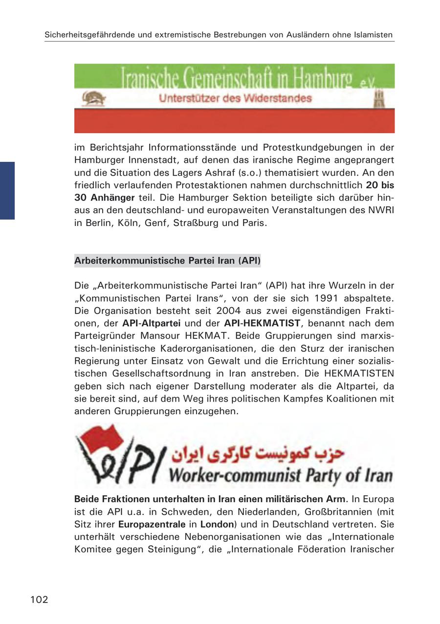 Sicherheitsgefährdende und extremistische Bestrebungen von Ausländern ohne Islamisten im Berichtsjahr Informationsstände und Protestkundgebungen in der Hamburger Innenstadt, auf denen das iranische Regime angeprangert und die Situation des Lagers Ashraf (s.o.) thematisiert wurden. An den friedlich verlaufenden Protestaktionen nahmen durchschnittlich 20 bis 30 Anhänger teil. Die Hamburger Sektion beteiligte sich darüber hinaus an den deutschlandund europaweiten Veranstaltungen des NWRI in Berlin, Köln, Genf, Straßburg und Paris. Arbeiterkommunistische Partei Iran (API) Die "Arbeiterkommunistische Partei Iran" (API) hat ihre Wurzeln in der "Kommunistischen Partei Irans", von der sie sich 1991 abspaltete. Die Organisation besteht seit 2004 aus zwei eigenständigen Fraktionen, der API-Altpartei und der API-HEKMATIST, benannt nach dem Parteigründer Mansour HEKMAT. Beide Gruppierungen sind marxistisch-leninistische Kaderorganisationen, die den Sturz der iranischen Regierung unter Einsatz von Gewalt und die Errichtung einer sozialistischen Gesellschaftsordnung in Iran anstreben. Die HEKMATISTEN geben sich nach eigener Darstellung moderater als die Altpartei, da sie bereit sind, auf dem Weg ihres politischen Kampfes Koalitionen mit anderen Gruppierungen einzugehen. Beide Fraktionen unterhalten in Iran einen militärischen Arm. In Europa ist die API u.a. in Schweden, den Niederlanden, Großbritannien (mit Sitz ihrer Europazentrale in London) und in Deutschland vertreten. Sie unterhält verschiedene Nebenorganisationen wie das "Internationale Komitee gegen Steinigung", die "Internationale Föderation Iranischer 102