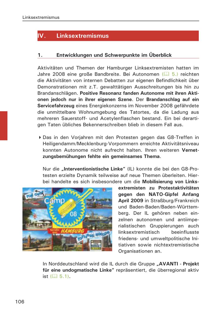 Linksextremismus IV. Linksextremismus 1. Entwicklungen und Schwerpunkte im Überblick Aktivitäten und Themen der Hamburger Linksextremisten hatten im Jahre 2008 eine große Bandbreite. Bei Autonomen ( 5.) reichten die Aktivitäten von internen Debatten zur eigenen Befindlichkeit über Demonstrationen mit z.T. gewalttätigen Ausschreitungen bis hin zu Brandanschlägen. Positive Resonanz fanden Autonome mit ihren Aktionen jedoch nur in ihrer eigenen Szene. Der Brandanschlag auf ein Servicefahrzeug eines Energiekonzerns im November 2008 gefährdete die unmittelbare Wohnumgebung des Tatortes, da die Ladung aus mehreren Sauerstoffund Acetylenflaschen bestand. Ein bei derartigen Taten übliches Bekennerschreiben blieb in diesem Fall aus. Das in den Vorjahren mit den Protesten gegen das G8-Treffen in Heiligendamm/Mecklenburg-Vorpommern erreichte Aktivitätsniveau konnten Autonome nicht aufrecht halten. Ihren weiteren Vernetzungsbemühungen fehlte ein gemeinsames Thema. Nur die "Interventionistische Linke" (IL) konnte die bei den G8-Protesten erzielte Dynamik teilweise auf neue Themen überleiten. Hierbei handelte es sich insbesondere um die Mobilisierung von Linksextremisten zu Protestaktivitäten gegen den NATO-Gipfel Anfang April 2009 in Straßburg/Frankreich und Baden-Baden/Baden-Württemberg. Der IL gehören neben einzelnen autonomen und antiimperialistischen Gruppierungen auch linksextremistisch beeinflusste friedensund umweltpolitische Initiativen sowie nichtextremistische Organisationen an. In Norddeutschland wird die IL durch die Gruppe "AVANTI - Projekt für eine undogmatische Linke" repräsentiert, die überregional aktiv ist ( 5.1). 106