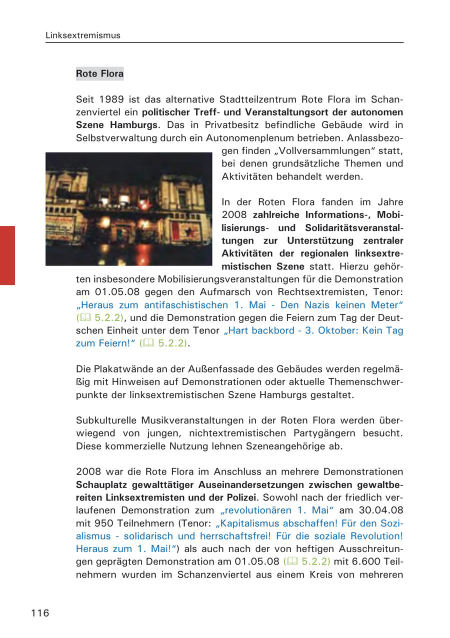 Linksextremismus Rote Flora Seit 1989 ist das alternative Stadtteilzentrum Rote Flora im Schanzenviertel ein politischer Treffund Veranstaltungsort der autonomen Szene Hamburgs. Das in Privatbesitz befindliche Gebäude wird in Selbstverwaltung durch ein Autonomenplenum betrieben. Anlassbezogen finden "Vollversammlungen" statt, bei denen grundsätzliche Themen und Aktivitäten behandelt werden. In der Roten Flora fanden im Jahre 2008 zahlreiche Informations-, Mobilisierungsund Solidaritätsveranstaltungen zur Unterstützung zentraler Aktivitäten der regionalen linksextremistischen Szene statt. Hierzu gehörten insbesondere Mobilisierungsveranstaltungen für die Demonstration am 01.05.08 gegen den Aufmarsch von Rechtsextremisten, Tenor: "Heraus zum antifaschistischen 1. Mai - Den Nazis keinen Meter" ( 5.2.2), und die Demonstration gegen die Feiern zum Tag der Deutschen Einheit unter dem Tenor "Hart backbord - 3. Oktober: Kein Tag zum Feiern!" ( 5.2.2). Die Plakatwände an der Außenfassade des Gebäudes werden regelmäßig mit Hinweisen auf Demonstrationen oder aktuelle Themenschwerpunkte der linksextremistischen Szene Hamburgs gestaltet. Subkulturelle Musikveranstaltungen in der Roten Flora werden überwiegend von jungen, nichtextremistischen Partygängern besucht. Diese kommerzielle Nutzung lehnen Szeneangehörige ab. 2008 war die Rote Flora im Anschluss an mehrere Demonstrationen Schauplatz gewalttätiger Auseinandersetzungen zwischen gewaltbereiten Linksextremisten und der Polizei. Sowohl nach der friedlich verlaufenen Demonstration zum "revolutionären 1. Mai" am 30.04.08 mit 950 Teilnehmern (Tenor: "Kapitalismus abschaffen! Für den Sozialismus - solidarisch und herrschaftsfrei! Für die soziale Revolution! Heraus zum 1. Mai!") als auch nach der von heftigen Ausschreitungen geprägten Demonstration am 01.05.08 ( 5.2.2) mit 6.600 Teilnehmern wurden im Schanzenviertel aus einem Kreis von mehreren 116
