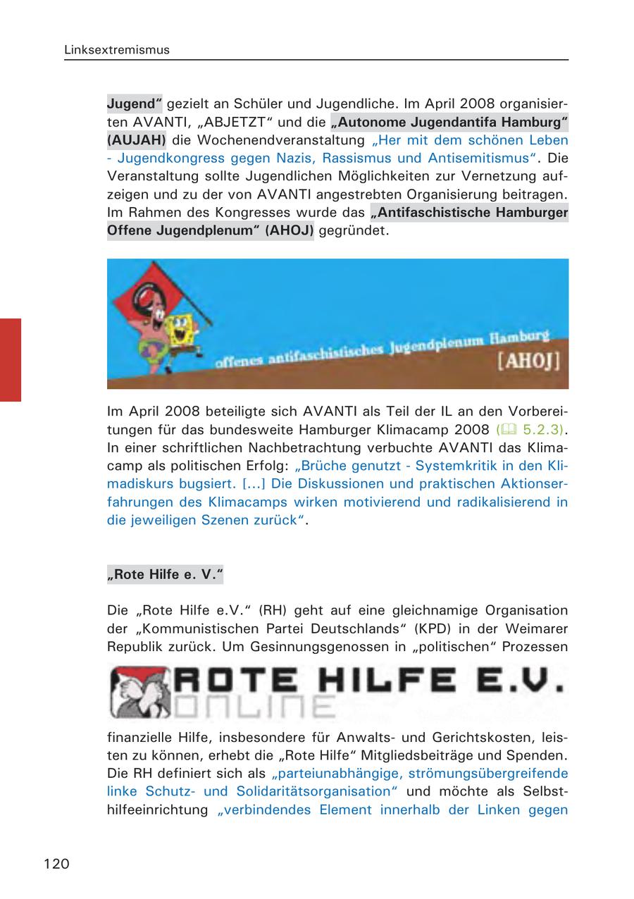 Linksextremismus Jugend" gezielt an Schüler und Jugendliche. Im April 2008 organisierten AVANTI, "ABJETZT" und die "Autonome Jugendantifa Hamburg" (AUJAH) die Wochenendveranstaltung "Her mit dem schönen Leben - Jugendkongress gegen Nazis, Rassismus und Antisemitismus". Die Veranstaltung sollte Jugendlichen Möglichkeiten zur Vernetzung aufzeigen und zu der von AVANTI angestrebten Organisierung beitragen. Im Rahmen des Kongresses wurde das "Antifaschistische Hamburger Offene Jugendplenum" (AHOJ) gegründet. Im April 2008 beteiligte sich AVANTI als Teil der IL an den Vorbereitungen für das bundesweite Hamburger Klimacamp 2008 ( 5.2.3). In einer schriftlichen Nachbetrachtung verbuchte AVANTI das Klimacamp als politischen Erfolg: "Brüche genutzt - Systemkritik in den Klimadiskurs bugsiert. [...] Die Diskussionen und praktischen Aktionserfahrungen des Klimacamps wirken motivierend und radikalisierend in die jeweiligen Szenen zurück". "Rote Hilfe e. V." Die "Rote Hilfe e.V." (RH) geht auf eine gleichnamige Organisation der "Kommunistischen Partei Deutschlands" (KPD) in der Weimarer Republik zurück. Um Gesinnungsgenossen in "politischen" Prozessen finanzielle Hilfe, insbesondere für Anwaltsund Gerichtskosten, leisten zu können, erhebt die "Rote Hilfe" Mitgliedsbeiträge und Spenden. Die RH definiert sich als "parteiunabhängige, strömungsübergreifende linke Schutzund Solidaritätsorganisation" und möchte als Selbsthilfeeinrichtung "verbindendes Element innerhalb der Linken gegen 120