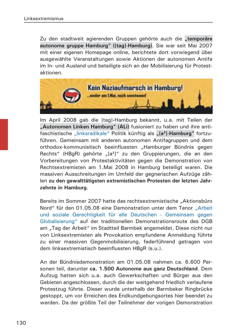 Linksextremismus Zu den stadtweit agierenden Gruppen gehörte auch die "temporäre autonome gruppe Hamburg" ([tag]-Hamburg). Sie war seit Mai 2007 mit einer eigenen Homepage online, berichtete dort vorwiegend über ausgewählte Veranstaltungen sowie Aktionen der autonomen Antifa im Inund Ausland und beteiligte sich an der Mobilisierung für Protestaktionen. Im April 2008 gab die [tag]-Hamburg bekannt, u.a. mit Teilen der "Autonomen Linken Hamburg" (ALi) fusioniert zu haben und ihre antifaschistische "linksradikale" Politik künftig als "[a2]-Hamburg" fortzuführen. Gemeinsam mit anderen autonomen Antifagruppen und dem orthodox-kommunistisch beeinflussten "Hamburger Bündnis gegen Rechts" (HBgR) gehörte "[a2]" zu den Gruppierungen, die an den Vorbereitungen von Protestaktivitäten gegen die Demonstration von Rechtsextremisten am 1.Mai 2008 in Hamburg beteiligt waren. Die massiven Ausschreitungen im Umfeld der gegnerischen Aufzüge zählen zu den gewalttätigsten extremistischen Protesten der letzten Jahrzehnte in Hamburg. Bereits im Sommer 2007 hatte das rechtsextremistische "Aktionsbüro Nord" für den 01.05.08 eine Demonstration unter dem Tenor "Arbeit und soziale Gerechtigkeit für alle Deutschen - Gemeinsam gegen Globalisierung" auf der traditionellen Demonstrationsroute des DGB am "Tag der Arbeit" im Stadtteil Barmbek angemeldet. Diese nicht nur von Linksextremisten als Provokation empfundene Anmeldung führte zu einer massiven Gegenmobilisierung, federführend getragen von dem linksextremistisch beeinflussten HBgR (s.u.). An der Bündnisdemonstration am 01.05.08 nahmen ca. 6.600 Personen teil, darunter ca. 1.500 Autonome aus ganz Deutschland. Dem Aufzug hatten sich u.a. auch Gewerkschaften und Bürger aus den Gebieten angeschlossen, durch die der weitgehend friedlich verlaufene Protestzug führte. Dieser wurde unterhalb der Barmbeker Ringbrücke gestoppt, um vor Erreichen des Endkundgebungsortes hier beendet zu werden. Da der größte Teil der Teilnehmer der vorigen Demonstration 130