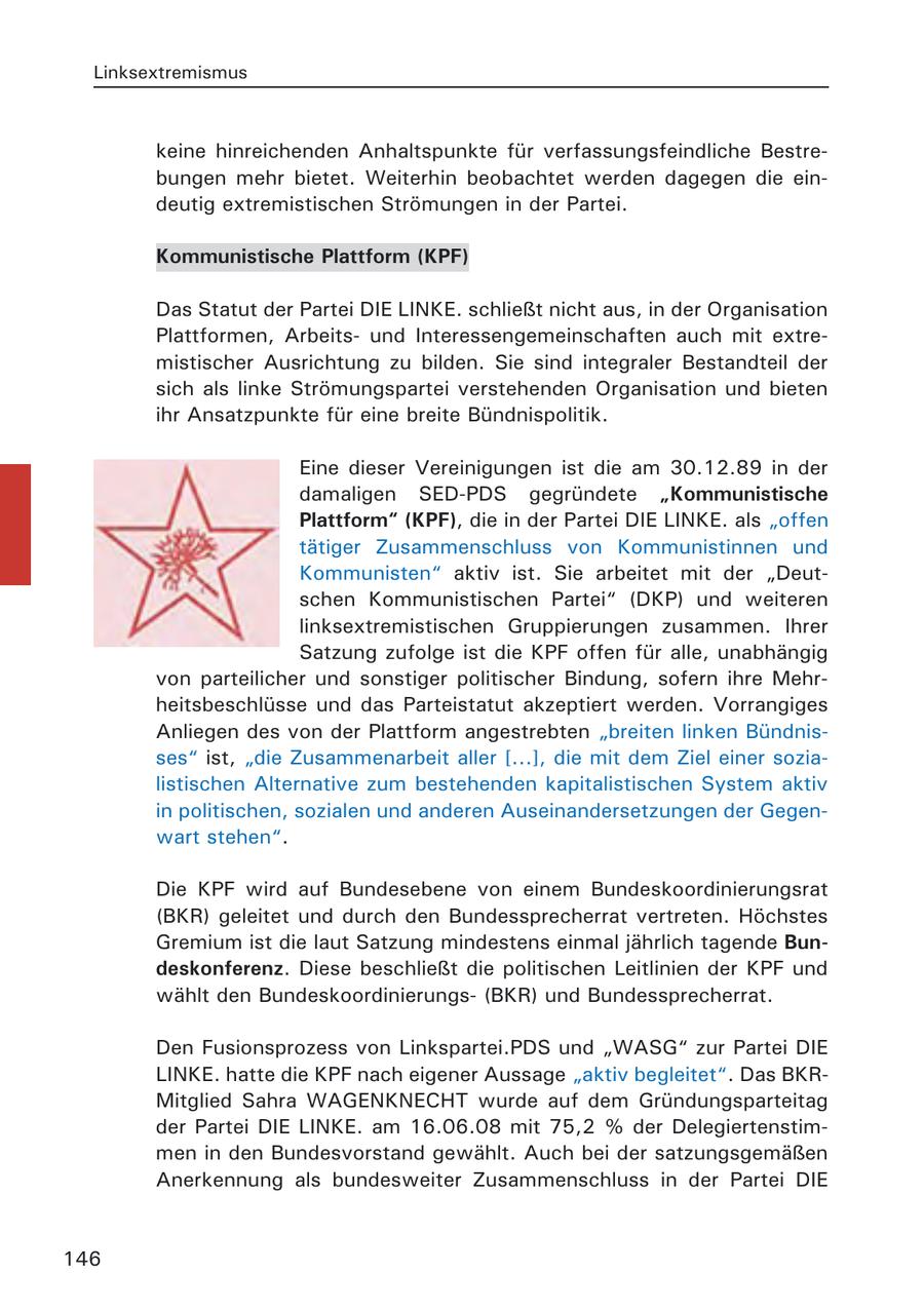 Linksextremismus keine hinreichenden Anhaltspunkte für verfassungsfeindliche Bestrebungen mehr bietet. Weiterhin beobachtet werden dagegen die eindeutig extremistischen Strömungen in der Partei. Kommunistische Plattform (KPF) Das Statut der Partei DIE LINKE. schließt nicht aus, in der Organisation Plattformen, Arbeitsund Interessengemeinschaften auch mit extremistischer Ausrichtung zu bilden. Sie sind integraler Bestandteil der sich als linke Strömungspartei verstehenden Organisation und bieten ihr Ansatzpunkte für eine breite Bündnispolitik. Eine dieser Vereinigungen ist die am 30.12.89 in der damaligen SED-PDS gegründete "Kommunistische Plattform" (KPF), die in der Partei DIE LINKE. als "offen tätiger Zusammenschluss von Kommunistinnen und Kommunisten" aktiv ist. Sie arbeitet mit der "Deutschen Kommunistischen Partei" (DKP) und weiteren linksextremistischen Gruppierungen zusammen. Ihrer Satzung zufolge ist die KPF offen für alle, unabhängig von parteilicher und sonstiger politischer Bindung, sofern ihre Mehrheitsbeschlüsse und das Parteistatut akzeptiert werden. Vorrangiges Anliegen des von der Plattform angestrebten "breiten linken Bündnisses" ist, "die Zusammenarbeit aller [...], die mit dem Ziel einer sozialistischen Alternative zum bestehenden kapitalistischen System aktiv in politischen, sozialen und anderen Auseinandersetzungen der Gegenwart stehen". Die KPF wird auf Bundesebene von einem Bundeskoordinierungsrat (BKR) geleitet und durch den Bundessprecherrat vertreten. Höchstes Gremium ist die laut Satzung mindestens einmal jährlich tagende Bundeskonferenz. Diese beschließt die politischen Leitlinien der KPF und wählt den Bundeskoordinierungs(BKR) und Bundessprecherrat. Den Fusionsprozess von Linkspartei.PDS und "WASG" zur Partei DIE LINKE. hatte die KPF nach eigener Aussage "aktiv begleitet". Das BKRMitglied Sahra WAGENKNECHT wurde auf dem Gründungsparteitag der Partei DIE LINKE. am 16.06.08 mit 75,2 % der Delegiertenstimmen in den Bundesvorstand gewählt. Auch bei der satzungsgemäßen Anerkennung als bundesweiter Zusammenschluss in der Partei DIE 146