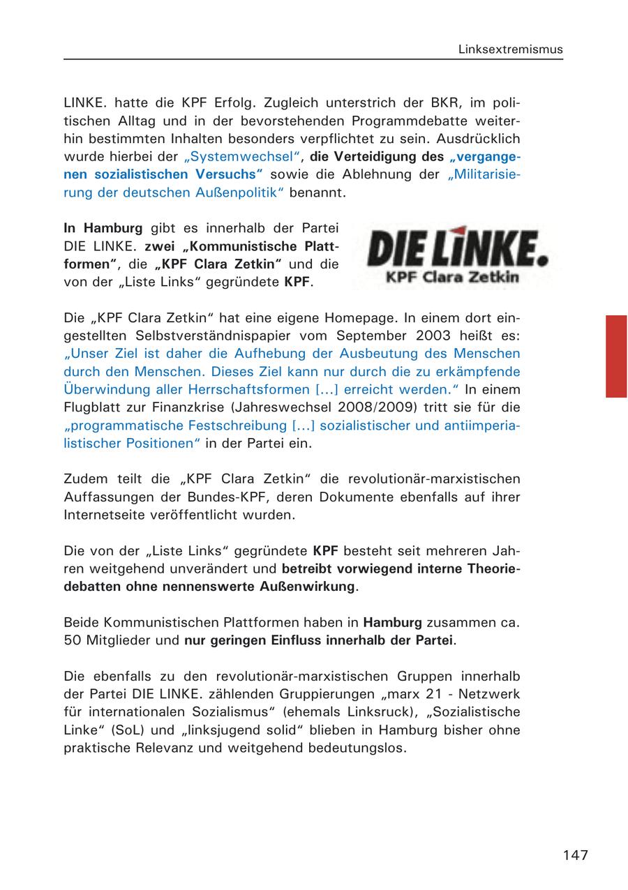 Linksextremismus LINKE. hatte die KPF Erfolg. Zugleich unterstrich der BKR, im politischen Alltag und in der bevorstehenden Programmdebatte weiterhin bestimmten Inhalten besonders verpflichtet zu sein. Ausdrücklich wurde hierbei der "Systemwechsel", die Verteidigung des "vergangenen sozialistischen Versuchs" sowie die Ablehnung der "Militarisierung der deutschen Außenpolitik" benannt. In Hamburg gibt es innerhalb der Partei DIE LINKE. zwei "Kommunistische Plattformen", die "KPF Clara Zetkin" und die von der "Liste Links" gegründete KPF. Die "KPF Clara Zetkin" hat eine eigene Homepage. In einem dort eingestellten Selbstverständnispapier vom September 2003 heißt es: "Unser Ziel ist daher die Aufhebung der Ausbeutung des Menschen durch den Menschen. Dieses Ziel kann nur durch die zu erkämpfende Überwindung aller Herrschaftsformen [...] erreicht werden." In einem Flugblatt zur Finanzkrise (Jahreswechsel 2008/2009) tritt sie für die "programmatische Festschreibung [...] sozialistischer und antiimperialistischer Positionen" in der Partei ein. Zudem teilt die "KPF Clara Zetkin" die revolutionär-marxistischen Auffassungen der Bundes-KPF, deren Dokumente ebenfalls auf ihrer Internetseite veröffentlicht wurden. Die von der "Liste Links" gegründete KPF besteht seit mehreren Jahren weitgehend unverändert und betreibt vorwiegend interne Theoriedebatten ohne nennenswerte Außenwirkung. Beide Kommunistischen Plattformen haben in Hamburg zusammen ca. 50 Mitglieder und nur geringen Einfluss innerhalb der Partei. Die ebenfalls zu den revolutionär-marxistischen Gruppen innerhalb der Partei DIE LINKE. zählenden Gruppierungen "marx 21 - Netzwerk für internationalen Sozialismus" (ehemals Linksruck), "Sozialistische Linke" (SoL) und "linksjugend solid" blieben in Hamburg bisher ohne praktische Relevanz und weitgehend bedeutungslos. 147