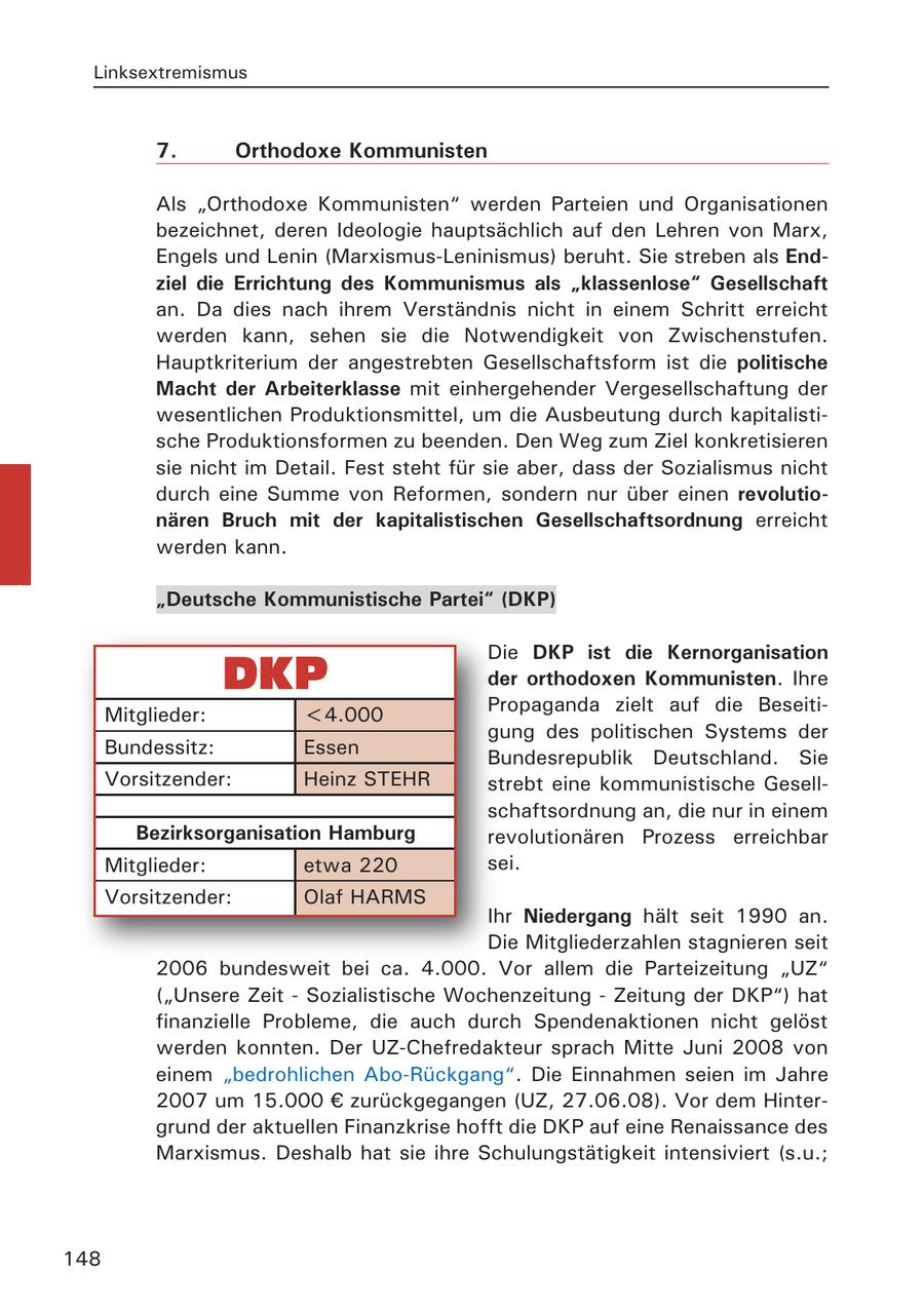 Linksextremismus 7. Orthodoxe Kommunisten Als "Orthodoxe Kommunisten" werden Parteien und Organisationen bezeichnet, deren Ideologie hauptsächlich auf den Lehren von Marx, Engels und Lenin (Marxismus-Leninismus) beruht. Sie streben als Endziel die Errichtung des Kommunismus als "klassenlose" Gesellschaft an. Da dies nach ihrem Verständnis nicht in einem Schritt erreicht werden kann, sehen sie die Notwendigkeit von Zwischenstufen. Hauptkriterium der angestrebten Gesellschaftsform ist die politische Macht der Arbeiterklasse mit einhergehender Vergesellschaftung der wesentlichen Produktionsmittel, um die Ausbeutung durch kapitalistische Produktionsformen zu beenden. Den Weg zum Ziel konkretisieren sie nicht im Detail. Fest steht für sie aber, dass der Sozialismus nicht durch eine Summe von Reformen, sondern nur über einen revolutionären Bruch mit der kapitalistischen Gesellschaftsordnung erreicht werden kann. "Deutsche Kommunistische Partei" (DKP) Die DKP ist die Kernorganisation der orthodoxen Kommunisten. Ihre Mitglieder: <4.000 Propaganda zielt auf die Beseitigung des politischen Systems der Bundessitz: Essen Bundesrepublik Deutschland. Sie Vorsitzender: Heinz STEHR strebt eine kommunistische Gesellschaftsordnung an, die nur in einem Bezirksorganisation Hamburg revolutionären Prozess erreichbar Mitglieder: etwa 220 sei. Vorsitzender: Olaf HARMS Ihr Niedergang hält seit 1990 an. Die Mitgliederzahlen stagnieren seit 2006 bundesweit bei ca. 4.000. Vor allem die Parteizeitung "UZ" ("Unsere Zeit - Sozialistische Wochenzeitung - Zeitung der DKP") hat finanzielle Probleme, die auch durch Spendenaktionen nicht gelöst werden konnten. Der UZ-Chefredakteur sprach Mitte Juni 2008 von einem "bedrohlichen Abo-Rückgang". Die Einnahmen seien im Jahre 2007 um 15.000 EUR zurückgegangen (UZ, 27.06.08). Vor dem Hintergrund der aktuellen Finanzkrise hofft die DKP auf eine Renaissance des Marxismus. Deshalb hat sie ihre Schulungstätigkeit intensiviert (s.u.; 148