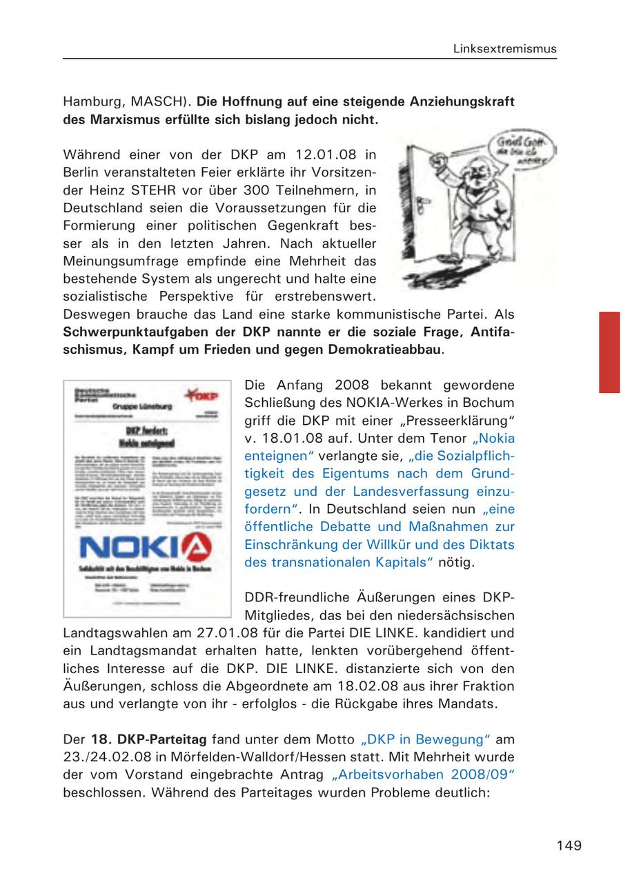 Linksextremismus Hamburg, MASCH). Die Hoffnung auf eine steigende Anziehungskraft des Marxismus erfüllte sich bislang jedoch nicht. Während einer von der DKP am 12.01.08 in Berlin veranstalteten Feier erklärte ihr Vorsitzender Heinz STEHR vor über 300 Teilnehmern, in Deutschland seien die Voraussetzungen für die Formierung einer politischen Gegenkraft besser als in den letzten Jahren. Nach aktueller Meinungsumfrage empfinde eine Mehrheit das bestehende System als ungerecht und halte eine sozialistische Perspektive für erstrebenswert. Deswegen brauche das Land eine starke kommunistische Partei. Als Schwerpunktaufgaben der DKP nannte er die soziale Frage, Antifaschismus, Kampf um Frieden und gegen Demokratieabbau. Die Anfang 2008 bekannt gewordene Schließung des NOKIA-Werkes in Bochum griff die DKP mit einer "Presseerklärung" v. 18.01.08 auf. Unter dem Tenor "Nokia enteignen" verlangte sie, "die Sozialpflichtigkeit des Eigentums nach dem Grundgesetz und der Landesverfassung einzufordern". In Deutschland seien nun "eine öffentliche Debatte und Maßnahmen zur Einschränkung der Willkür und des Diktats des transnationalen Kapitals" nötig. DDR-freundliche Äußerungen eines DKPMitgliedes, das bei den niedersächsischen Landtagswahlen am 27.01.08 für die Partei DIE LINKE. kandidiert und ein Landtagsmandat erhalten hatte, lenkten vorübergehend öffentliches Interesse auf die DKP. DIE LINKE. distanzierte sich von den Äußerungen, schloss die Abgeordnete am 18.02.08 aus ihrer Fraktion aus und verlangte von ihr - erfolglos - die Rückgabe ihres Mandats. Der 18. DKP-Parteitag fand unter dem Motto "DKP in Bewegung" am 23./24.02.08 in Mörfelden-Walldorf/Hessen statt. Mit Mehrheit wurde der vom Vorstand eingebrachte Antrag "Arbeitsvorhaben 2008/09" beschlossen. Während des Parteitages wurden Probleme deutlich: 149