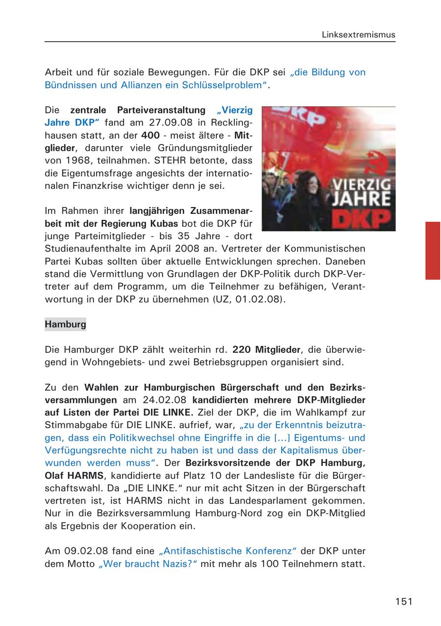 Linksextremismus Arbeit und für soziale Bewegungen. Für die DKP sei "die Bildung von Bündnissen und Allianzen ein Schlüsselproblem". Die zentrale Parteiveranstaltung "Vierzig Jahre DKP" fand am 27.09.08 in Recklinghausen statt, an der 400 - meist ältere - Mitglieder, darunter viele Gründungsmitglieder von 1968, teilnahmen. STEHR betonte, dass die Eigentumsfrage angesichts der internationalen Finanzkrise wichtiger denn je sei. Im Rahmen ihrer langjährigen Zusammenarbeit mit der Regierung Kubas bot die DKP für junge Parteimitglieder - bis 35 Jahre - dort Studienaufenthalte im April 2008 an. Vertreter der Kommunistischen Partei Kubas sollten über aktuelle Entwicklungen sprechen. Daneben stand die Vermittlung von Grundlagen der DKP-Politik durch DKP-Vertreter auf dem Programm, um die Teilnehmer zu befähigen, Verantwortung in der DKP zu übernehmen (UZ, 01.02.08). Hamburg Die Hamburger DKP zählt weiterhin rd. 220 Mitglieder, die überwiegend in Wohngebietsund zwei Betriebsgruppen organisiert sind. Zu den Wahlen zur Hamburgischen Bürgerschaft und den Bezirksversammlungen am 24.02.08 kandidierten mehrere DKP-Mitglieder auf Listen der Partei DIE LINKE. Ziel der DKP, die im Wahlkampf zur Stimmabgabe für DIE LINKE. aufrief, war, "zu der Erkenntnis beizutragen, dass ein Politikwechsel ohne Eingriffe in die [...] Eigentumsund Verfügungsrechte nicht zu haben ist und dass der Kapitalismus überwunden werden muss". Der Bezirksvorsitzende der DKP Hamburg, Olaf HARMS, kandidierte auf Platz 10 der Landesliste für die Bürgerschaftswahl. Da "DIE LINKE." nur mit acht Sitzen in der Bürgerschaft vertreten ist, ist HARMS nicht in das Landesparlament gekommen. Nur in die Bezirksversammlung Hamburg-Nord zog ein DKP-Mitglied als Ergebnis der Kooperation ein. Am 09.02.08 fand eine "Antifaschistische Konferenz" der DKP unter dem Motto "Wer braucht Nazis?" mit mehr als 100 Teilnehmern statt. 151