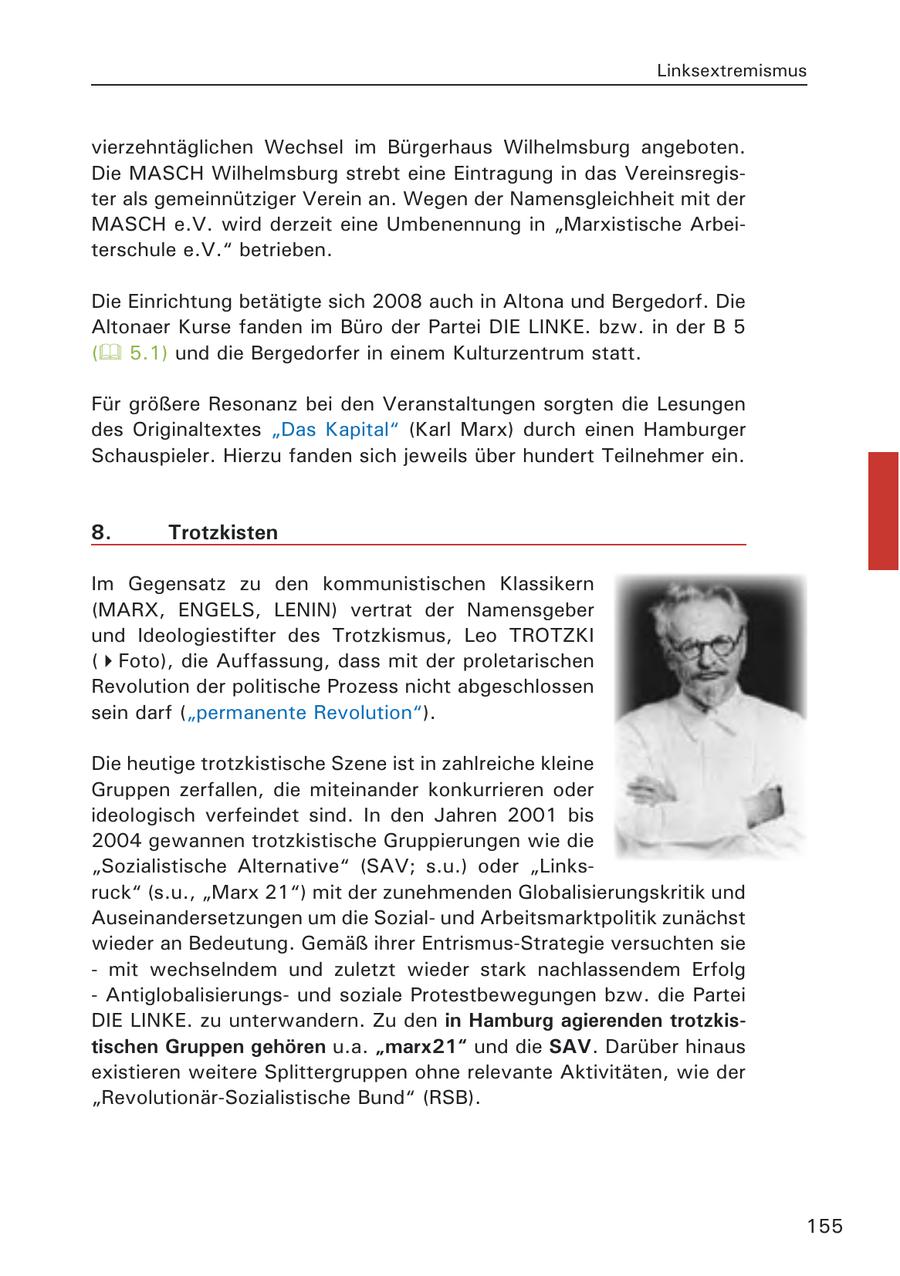 Linksextremismus vierzehntäglichen Wechsel im Bürgerhaus Wilhelmsburg angeboten. Die MASCH Wilhelmsburg strebt eine Eintragung in das Vereinsregister als gemeinnütziger Verein an. Wegen der Namensgleichheit mit der MASCH e.V. wird derzeit eine Umbenennung in "Marxistische Arbeiterschule e.V." betrieben. Die Einrichtung betätigte sich 2008 auch in Altona und Bergedorf. Die Altonaer Kurse fanden im Büro der Partei DIE LINKE. bzw. in der B 5 ( 5.1) und die Bergedorfer in einem Kulturzentrum statt. Für größere Resonanz bei den Veranstaltungen sorgten die Lesungen des Originaltextes "Das Kapital" (Karl Marx) durch einen Hamburger Schauspieler. Hierzu fanden sich jeweils über hundert Teilnehmer ein. 8. Trotzkisten Im Gegensatz zu den kommunistischen Klassikern (MARX, ENGELS, LENIN) vertrat der Namensgeber und Ideologiestifter des Trotzkismus, Leo TROTZKI (Foto), die Auffassung, dass mit der proletarischen Revolution der politische Prozess nicht abgeschlossen sein darf ("permanente Revolution"). Die heutige trotzkistische Szene ist in zahlreiche kleine Gruppen zerfallen, die miteinander konkurrieren oder ideologisch verfeindet sind. In den Jahren 2001 bis 2004 gewannen trotzkistische Gruppierungen wie die "Sozialistische Alternative" (SAV; s.u.) oder "Linksruck" (s.u., "Marx 21") mit der zunehmenden Globalisierungskritik und Auseinandersetzungen um die Sozialund Arbeitsmarktpolitik zunächst wieder an Bedeutung. Gemäß ihrer Entrismus-Strategie versuchten sie - mit wechselndem und zuletzt wieder stark nachlassendem Erfolg - Antiglobalisierungsund soziale Protestbewegungen bzw. die Partei DIE LINKE. zu unterwandern. Zu den in Hamburg agierenden trotzkistischen Gruppen gehören u.a. "marx21" und die SAV. Darüber hinaus existieren weitere Splittergruppen ohne relevante Aktivitäten, wie der "Revolutionär-Sozialistische Bund" (RSB). 155