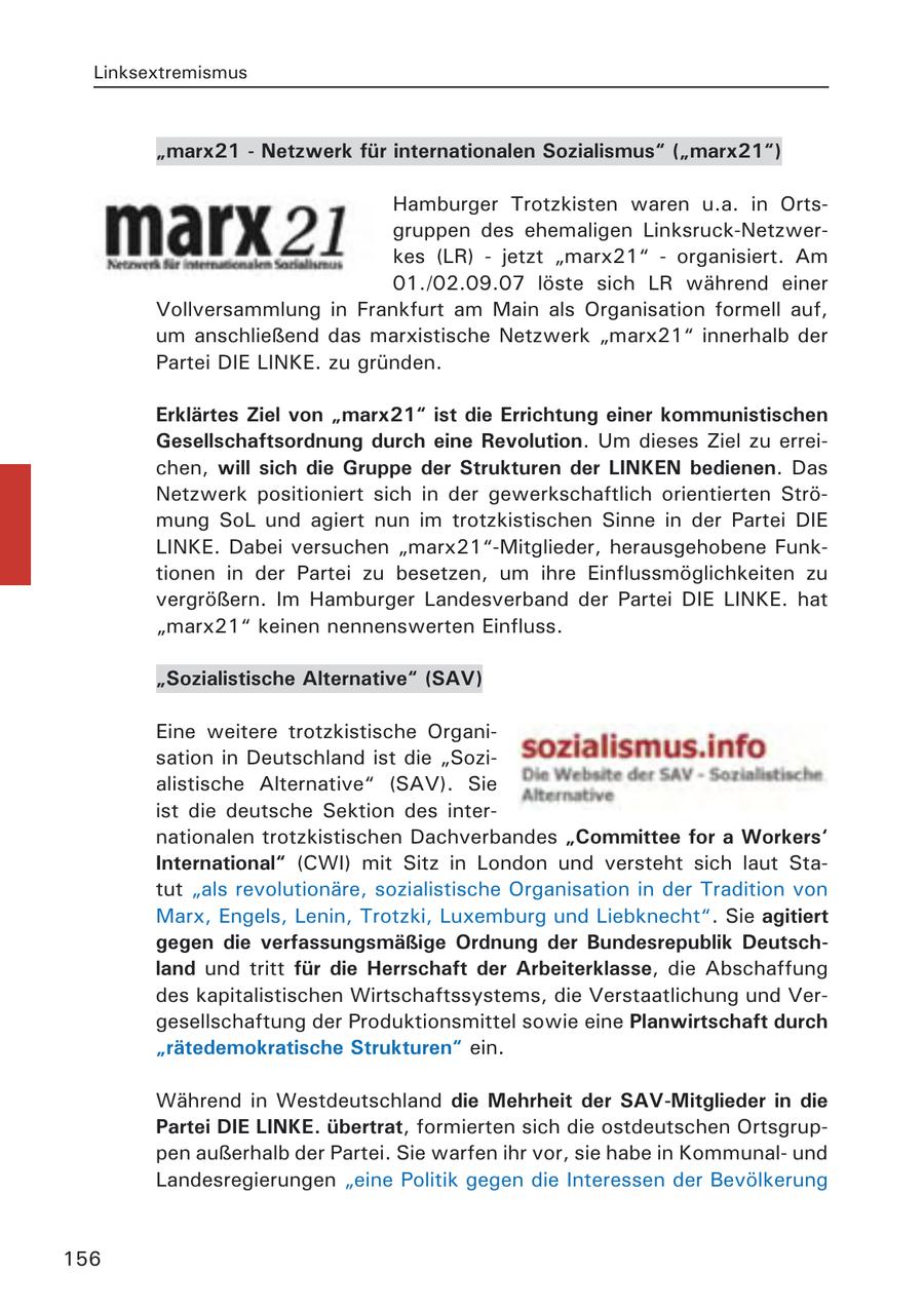 Linksextremismus "marx21 - Netzwerk für internationalen Sozialismus" ("marx21") Hamburger Trotzkisten waren u.a. in Ortsgruppen des ehemaligen Linksruck-Netzwerkes (LR) - jetzt "marx21" - organisiert. Am 01./02.09.07 löste sich LR während einer Vollversammlung in Frankfurt am Main als Organisation formell auf, um anschließend das marxistische Netzwerk "marx21" innerhalb der Partei DIE LINKE. zu gründen. Erklärtes Ziel von "marx21" ist die Errichtung einer kommunistischen Gesellschaftsordnung durch eine Revolution. Um dieses Ziel zu erreichen, will sich die Gruppe der Strukturen der LINKEN bedienen. Das Netzwerk positioniert sich in der gewerkschaftlich orientierten Strömung SoL und agiert nun im trotzkistischen Sinne in der Partei DIE LINKE. Dabei versuchen "marx21"-Mitglieder, herausgehobene Funktionen in der Partei zu besetzen, um ihre Einflussmöglichkeiten zu vergrößern. Im Hamburger Landesverband der Partei DIE LINKE. hat "marx21" keinen nennenswerten Einfluss. "Sozialistische Alternative" (SAV) Eine weitere trotzkistische Organisation in Deutschland ist die "Sozialistische Alternative" (SAV). Sie ist die deutsche Sektion des internationalen trotzkistischen Dachverbandes "Committee for a Workers' International" (CWI) mit Sitz in London und versteht sich laut Statut "als revolutionäre, sozialistische Organisation in der Tradition von Marx, Engels, Lenin, Trotzki, Luxemburg und Liebknecht". Sie agitiert gegen die verfassungsmäßige Ordnung der Bundesrepublik Deutschland und tritt für die Herrschaft der Arbeiterklasse, die Abschaffung des kapitalistischen Wirtschaftssystems, die Verstaatlichung und Vergesellschaftung der Produktionsmittel sowie eine Planwirtschaft durch "rätedemokratische Strukturen" ein. Während in Westdeutschland die Mehrheit der SAV-Mitglieder in die Partei DIE LINKE. übertrat, formierten sich die ostdeutschen Ortsgruppen außerhalb der Partei. Sie warfen ihr vor, sie habe in Kommunalund Landesregierungen "eine Politik gegen die Interessen der Bevölkerung 156