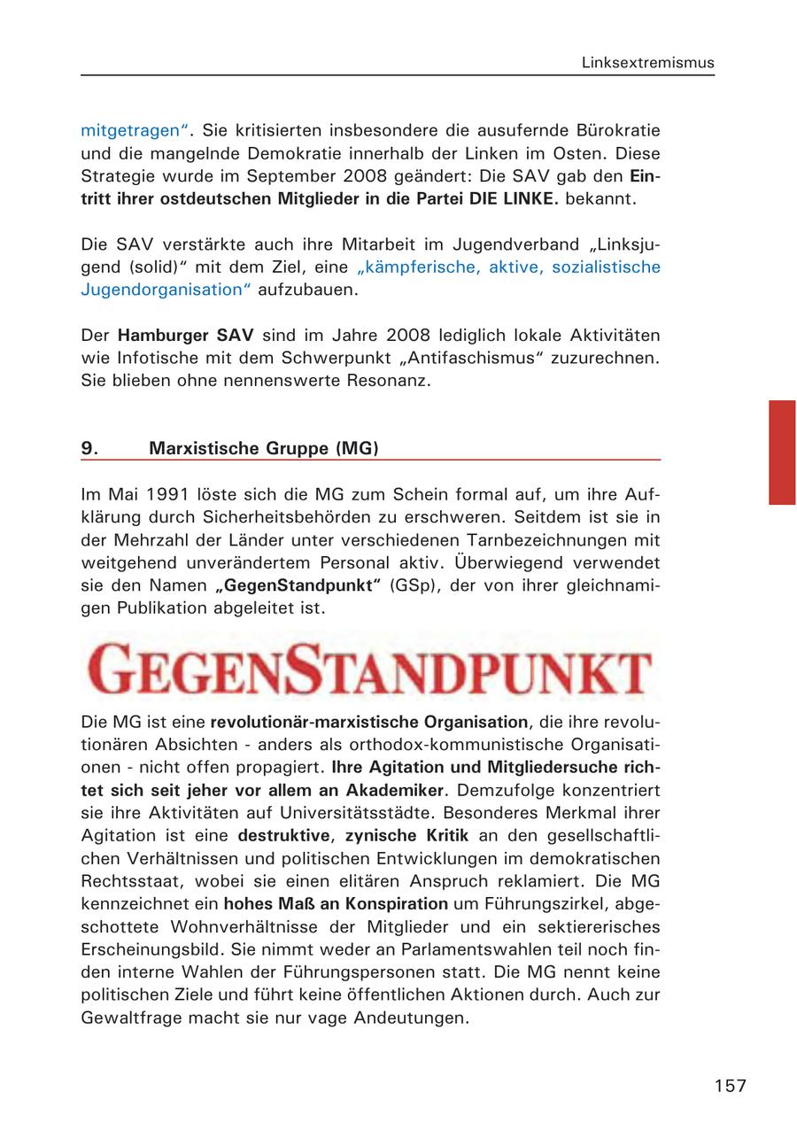 Linksextremismus mitgetragen". Sie kritisierten insbesondere die ausufernde Bürokratie und die mangelnde Demokratie innerhalb der Linken im Osten. Diese Strategie wurde im September 2008 geändert: Die SAV gab den Eintritt ihrer ostdeutschen Mitglieder in die Partei DIE LINKE. bekannt. Die SAV verstärkte auch ihre Mitarbeit im Jugendverband "Linksjugend (solid)" mit dem Ziel, eine "kämpferische, aktive, sozialistische Jugendorganisation" aufzubauen. Der Hamburger SAV sind im Jahre 2008 lediglich lokale Aktivitäten wie Infotische mit dem Schwerpunkt "Antifaschismus" zuzurechnen. Sie blieben ohne nennenswerte Resonanz. 9. Marxistische Gruppe (MG) Im Mai 1991 löste sich die MG zum Schein formal auf, um ihre Aufklärung durch Sicherheitsbehörden zu erschweren. Seitdem ist sie in der Mehrzahl der Länder unter verschiedenen Tarnbezeichnungen mit weitgehend unverändertem Personal aktiv. Überwiegend verwendet sie den Namen "GegenStandpunkt" (GSp), der von ihrer gleichnamigen Publikation abgeleitet ist. Die MG ist eine revolutionär-marxistische Organisation, die ihre revolutionären Absichten - anders als orthodox-kommunistische Organisationen - nicht offen propagiert. Ihre Agitation und Mitgliedersuche richtet sich seit jeher vor allem an Akademiker. Demzufolge konzentriert sie ihre Aktivitäten auf Universitätsstädte. Besonderes Merkmal ihrer Agitation ist eine destruktive, zynische Kritik an den gesellschaftlichen Verhältnissen und politischen Entwicklungen im demokratischen Rechtsstaat, wobei sie einen elitären Anspruch reklamiert. Die MG kennzeichnet ein hohes Maß an Konspiration um Führungszirkel, abgeschottete Wohnverhältnisse der Mitglieder und ein sektiererisches Erscheinungsbild. Sie nimmt weder an Parlamentswahlen teil noch finden interne Wahlen der Führungspersonen statt. Die MG nennt keine politischen Ziele und führt keine öffentlichen Aktionen durch. Auch zur Gewaltfrage macht sie nur vage Andeutungen. 157