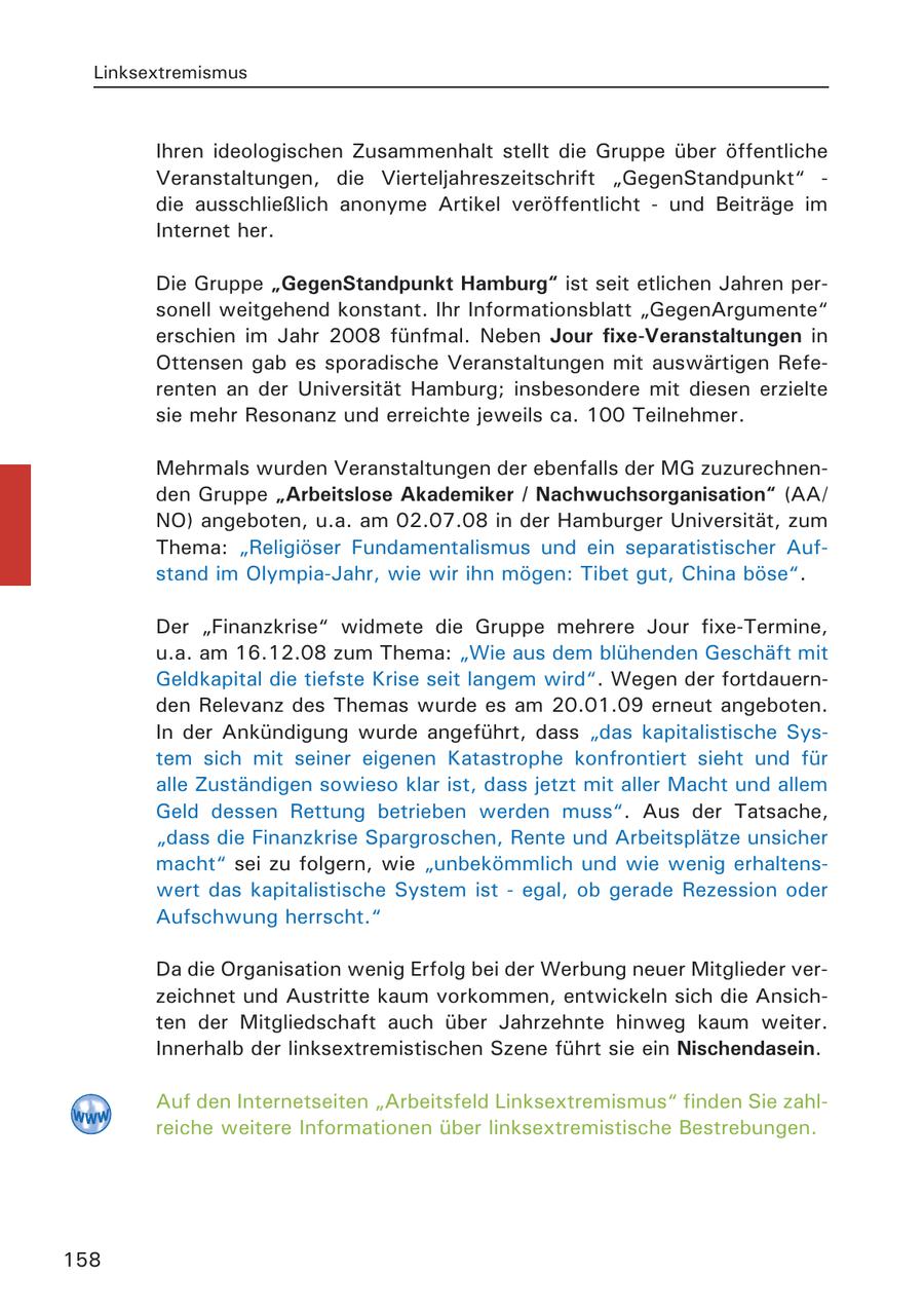 Linksextremismus Ihren ideologischen Zusammenhalt stellt die Gruppe über öffentliche Veranstaltungen, die Vierteljahreszeitschrift "GegenStandpunkt" - die ausschließlich anonyme Artikel veröffentlicht - und Beiträge im Internet her. Die Gruppe "GegenStandpunkt Hamburg" ist seit etlichen Jahren personell weitgehend konstant. Ihr Informationsblatt "GegenArgumente" erschien im Jahr 2008 fünfmal. Neben Jour fixe-Veranstaltungen in Ottensen gab es sporadische Veranstaltungen mit auswärtigen Referenten an der Universität Hamburg; insbesondere mit diesen erzielte sie mehr Resonanz und erreichte jeweils ca. 100 Teilnehmer. Mehrmals wurden Veranstaltungen der ebenfalls der MG zuzurechnenden Gruppe "Arbeitslose Akademiker / Nachwuchsorganisation" (AA/ NO) angeboten, u.a. am 02.07.08 in der Hamburger Universität, zum Thema: "Religiöser Fundamentalismus und ein separatistischer Aufstand im Olympia-Jahr, wie wir ihn mögen: Tibet gut, China böse". Der "Finanzkrise" widmete die Gruppe mehrere Jour fixe-Termine, u.a. am 16.12.08 zum Thema: "Wie aus dem blühenden Geschäft mit Geldkapital die tiefste Krise seit langem wird". Wegen der fortdauernden Relevanz des Themas wurde es am 20.01.09 erneut angeboten. In der Ankündigung wurde angeführt, dass "das kapitalistische System sich mit seiner eigenen Katastrophe konfrontiert sieht und für alle Zuständigen sowieso klar ist, dass jetzt mit aller Macht und allem Geld dessen Rettung betrieben werden muss". Aus der Tatsache, "dass die Finanzkrise Spargroschen, Rente und Arbeitsplätze unsicher macht" sei zu folgern, wie "unbekömmlich und wie wenig erhaltenswert das kapitalistische System ist - egal, ob gerade Rezession oder Aufschwung herrscht." Da die Organisation wenig Erfolg bei der Werbung neuer Mitglieder verzeichnet und Austritte kaum vorkommen, entwickeln sich die Ansichten der Mitgliedschaft auch über Jahrzehnte hinweg kaum weiter. Innerhalb der linksextremistischen Szene führt sie ein Nischendasein. Auf den Internetseiten "Arbeitsfeld Linksextremismus" finden Sie zahlreiche weitere Informationen über linksextremistische Bestrebungen. 158