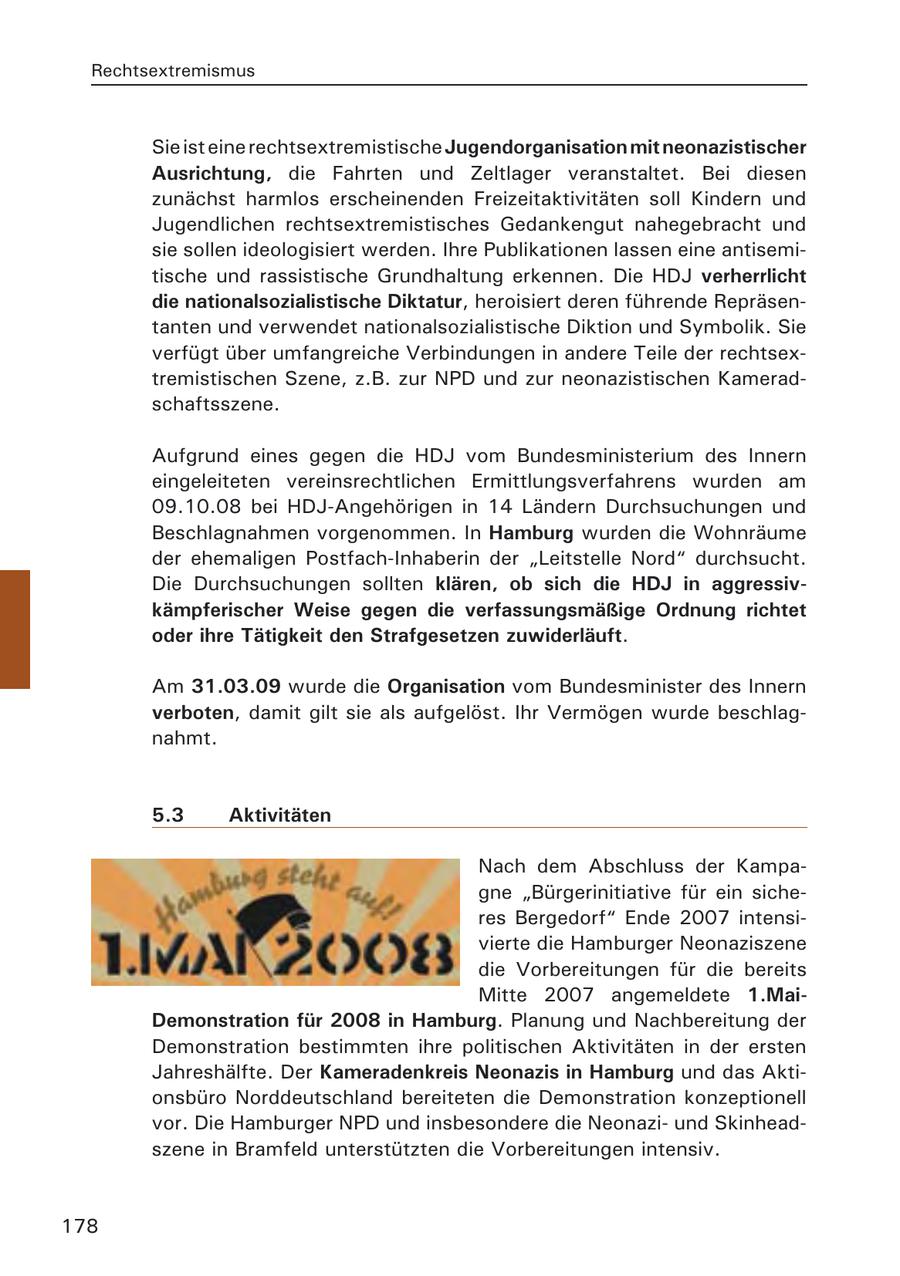 Rechtsextremismus Sie ist eine rechtsextremistische Jugendorganisation mit neonazistischer Ausrichtung, die Fahrten und Zeltlager veranstaltet. Bei diesen zunächst harmlos erscheinenden Freizeitaktivitäten soll Kindern und Jugendlichen rechtsextremistisches Gedankengut nahegebracht und sie sollen ideologisiert werden. Ihre Publikationen lassen eine antisemitische und rassistische Grundhaltung erkennen. Die HDJ verherrlicht die nationalsozialistische Diktatur, heroisiert deren führende Repräsentanten und verwendet nationalsozialistische Diktion und Symbolik. Sie verfügt über umfangreiche Verbindungen in andere Teile der rechtsextremistischen Szene, z.B. zur NPD und zur neonazistischen Kameradschaftsszene. Aufgrund eines gegen die HDJ vom Bundesministerium des Innern eingeleiteten vereinsrechtlichen Ermittlungsverfahrens wurden am 09.10.08 bei HDJ-Angehörigen in 14 Ländern Durchsuchungen und Beschlagnahmen vorgenommen. In Hamburg wurden die Wohnräume der ehemaligen Postfach-Inhaberin der "Leitstelle Nord" durchsucht. Die Durchsuchungen sollten klären, ob sich die HDJ in aggressivkämpferischer Weise gegen die verfassungsmäßige Ordnung richtet oder ihre Tätigkeit den Strafgesetzen zuwiderläuft. Am 31.03.09 wurde die Organisation vom Bundesminister des Innern verboten, damit gilt sie als aufgelöst. Ihr Vermögen wurde beschlagnahmt. 5.3 Aktivitäten Nach dem Abschluss der Kampagne "Bürgerinitiative für ein sicheres Bergedorf" Ende 2007 intensivierte die Hamburger Neonaziszene die Vorbereitungen für die bereits Mitte 2007 angemeldete 1.MaiDemonstration für 2008 in Hamburg. Planung und Nachbereitung der Demonstration bestimmten ihre politischen Aktivitäten in der ersten Jahreshälfte. Der Kameradenkreis Neonazis in Hamburg und das Aktionsbüro Norddeutschland bereiteten die Demonstration konzeptionell vor. Die Hamburger NPD und insbesondere die Neonaziund Skinheadszene in Bramfeld unterstützten die Vorbereitungen intensiv. 178