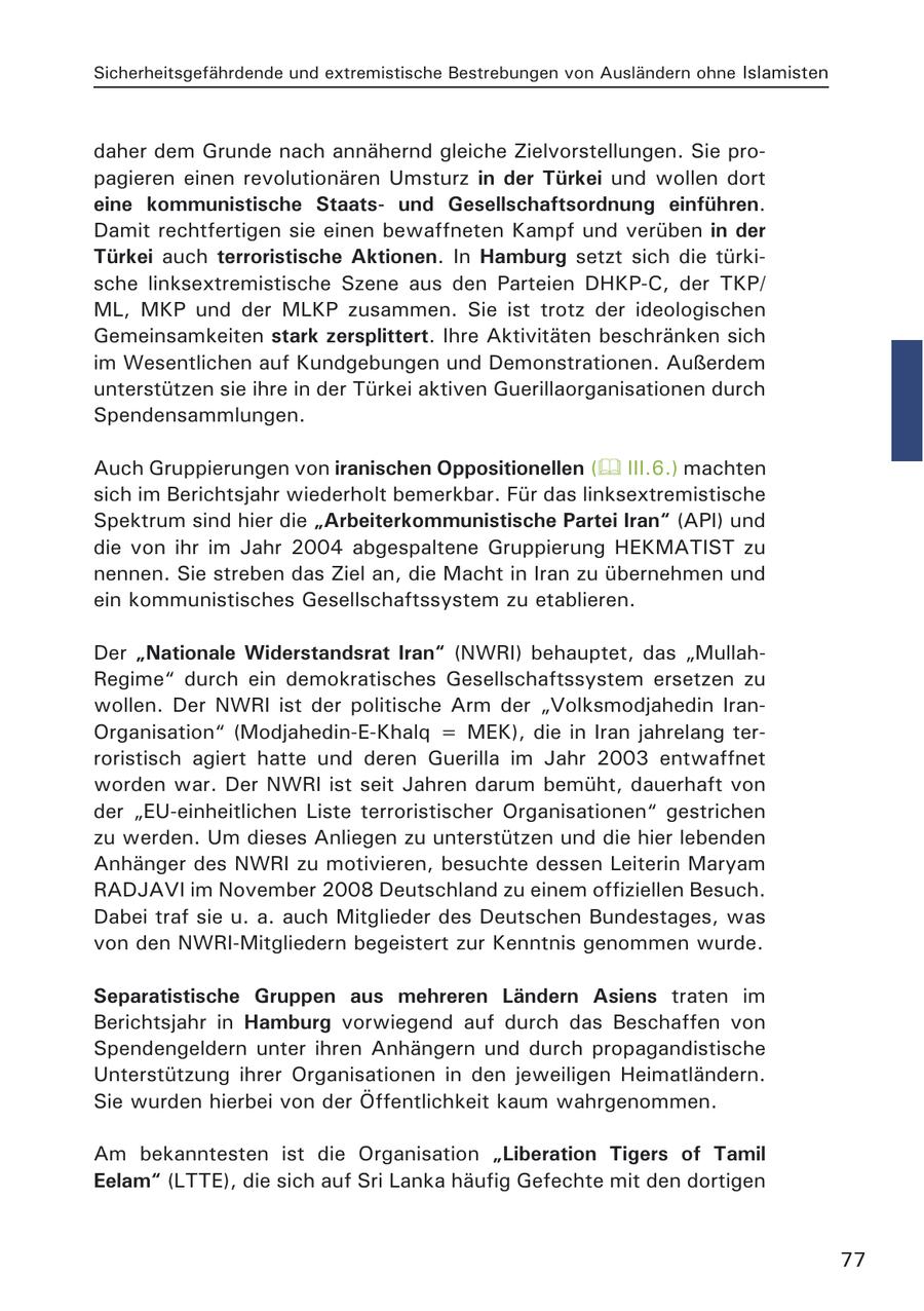 Sicherheitsgefährdende und extremistische Bestrebungen von Ausländern ohne Islamisten daher dem Grunde nach annähernd gleiche Zielvorstellungen. Sie propagieren einen revolutionären Umsturz in der Türkei und wollen dort eine kommunistische Staatsund Gesellschaftsordnung einführen. Damit rechtfertigen sie einen bewaffneten Kampf und verüben in der Türkei auch terroristische Aktionen. In Hamburg setzt sich die türkische linksextremistische Szene aus den Parteien DHKP-C, der TKP/ ML, MKP und der MLKP zusammen. Sie ist trotz der ideologischen Gemeinsamkeiten stark zersplittert. Ihre Aktivitäten beschränken sich im Wesentlichen auf Kundgebungen und Demonstrationen. Außerdem unterstützen sie ihre in der Türkei aktiven Guerillaorganisationen durch Spendensammlungen. Auch Gruppierungen von iranischen Oppositionellen ( III.6.) machten sich im Berichtsjahr wiederholt bemerkbar. Für das linksextremistische Spektrum sind hier die "Arbeiterkommunistische Partei Iran" (API) und die von ihr im Jahr 2004 abgespaltene Gruppierung HEKMATIST zu nennen. Sie streben das Ziel an, die Macht in Iran zu übernehmen und ein kommunistisches Gesellschaftssystem zu etablieren. Der "Nationale Widerstandsrat Iran" (NWRI) behauptet, das "MullahRegime" durch ein demokratisches Gesellschaftssystem ersetzen zu wollen. Der NWRI ist der politische Arm der "Volksmodjahedin IranOrganisation" (Modjahedin-E-Khalq = MEK), die in Iran jahrelang terroristisch agiert hatte und deren Guerilla im Jahr 2003 entwaffnet worden war. Der NWRI ist seit Jahren darum bemüht, dauerhaft von der "EU-einheitlichen Liste terroristischer Organisationen" gestrichen zu werden. Um dieses Anliegen zu unterstützen und die hier lebenden Anhänger des NWRI zu motivieren, besuchte dessen Leiterin Maryam RADJAVI im November 2008 Deutschland zu einem offiziellen Besuch. Dabei traf sie u. a. auch Mitglieder des Deutschen Bundestages, was von den NWRI-Mitgliedern begeistert zur Kenntnis genommen wurde. Separatistische Gruppen aus mehreren Ländern Asiens traten im Berichtsjahr in Hamburg vorwiegend auf durch das Beschaffen von Spendengeldern unter ihren Anhängern und durch propagandistische Unterstützung ihrer Organisationen in den jeweiligen Heimatländern. Sie wurden hierbei von der Öffentlichkeit kaum wahrgenommen. Am bekanntesten ist die Organisation "Liberation Tigers of Tamil Eelam" (LTTE), die sich auf Sri Lanka häufig Gefechte mit den dortigen 77