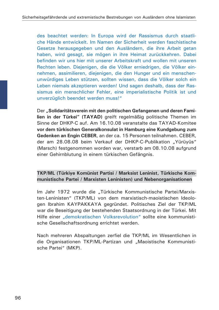 Sicherheitsgefährdende und extremistische Bestrebungen von Ausländern ohne Islamisten des beachtet werden: In Europa wird der Rassismus durch staatliche Hände entwickelt. Im Namen der Sicherheit werden faschistische Gesetze herausgegeben und den Ausländern, die ihre Arbeit getan haben, wird gesagt, sie mögen in ihre Heimat zurückkehren. Dabei befinden wir uns hier mit unserer Arbeitskraft und wollen mit unseren Rechten leben. Diejenigen, die die Völker erniedrigen, die Völker einnehmen, assimilieren, diejenigen, die den Hunger und ein menschenunwürdiges Leben stützen, sollten wissen, dass die Völker solch ein Leben niemals akzeptieren werden! Und sagen deshalb, dass der Rassismus ein menschlicher Fehler, eine imperialistische Politik ist und unverzüglich beendet werden muss!" Der "Solidaritätsverein mit den politischen Gefangenen und deren Familien in der Türkei" (TAYAD) greift regelmäßig politische Themen im Sinne der DHKP-C auf. Am 16.10.08 veranstalte das TAYAD-Komitee vor dem türkischen Generalkonsulat in Hamburg eine Kundgebung zum Gedenken an Engin CEBER, an der ca. 15 Personen teilnahmen. CEBER, der am 28.08.08 beim Verkauf der DHKP-C-Publikation "Yürüyüs" (Marsch) festgenommen worden war, verstarb am 08.10.08 aufgrund einer Gehirnblutung in einem türkischen Gefängnis. TKP/ML (Türkiye Komünist Partisi / Marksist Leninist, Türkische Kommunistische Partei / Marxisten Leninisten) und Nebenorganisationen Im Jahr 1972 wurde die "Türkische Kommunistische Partei/Marxisten-Leninisten" (TKP/ML) von dem marxistisch-maoistischen Ideologen Ibrahim KAYPAKKAYA gegründet. Politisches Ziel der TKP/ML war die Beseitigung der bestehenden Staatsordnung in der Türkei. Mit Hilfe einer "demokratischen Volksrevolution" sollte eine kommunistische Gesellschaftsordnung errichtet werden. Nach mehreren Abspaltungen zerfiel die TKP/ML im Wesentlichen in die Organisationen TKP/ML-Partizan und "Maoistische Kommunistische Partei" (MKP). 96