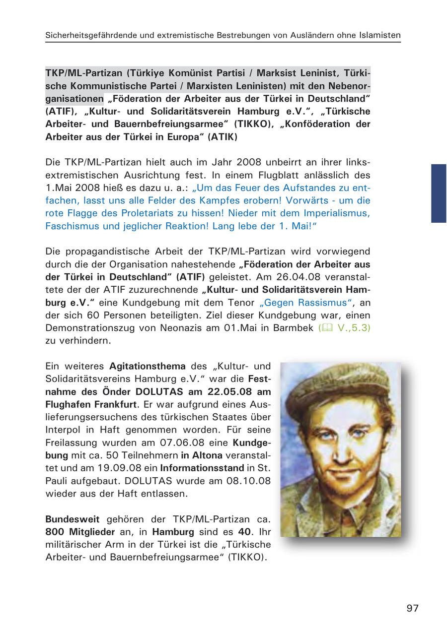 Sicherheitsgefährdende und extremistische Bestrebungen von Ausländern ohne Islamisten TKP/ML-Partizan (Türkiye Komünist Partisi / Marksist Leninist, Türkische Kommunistische Partei / Marxisten Leninisten) mit den Nebenorganisationen "Föderation der Arbeiter aus der Türkei in Deutschland" (ATIF), "Kulturund Solidaritätsverein Hamburg e.V.", "Türkische Arbeiterund Bauernbefreiungsarmee" (TIKKO), "Konföderation der Arbeiter aus der Türkei in Europa" (ATIK) Die TKP/ML-Partizan hielt auch im Jahr 2008 unbeirrt an ihrer linksextremistischen Ausrichtung fest. In einem Flugblatt anlässlich des 1.Mai 2008 hieß es dazu u. a.: "Um das Feuer des Aufstandes zu entfachen, lasst uns alle Felder des Kampfes erobern! Vorwärts - um die rote Flagge des Proletariats zu hissen! Nieder mit dem Imperialismus, Faschismus und jeglicher Reaktion! Lang lebe der 1. Mai!" Die propagandistische Arbeit der TKP/ML-Partizan wird vorwiegend durch die der Organisation nahestehende "Föderation der Arbeiter aus der Türkei in Deutschland" (ATIF) geleistet. Am 26.04.08 veranstaltete der der ATIF zuzurechnende "Kulturund Solidaritätsverein Hamburg e.V." eine Kundgebung mit dem Tenor "Gegen Rassismus", an der sich 60 Personen beteiligten. Ziel dieser Kundgebung war, einen Demonstrationszug von Neonazis am 01.Mai in Barmbek ( V.,5.3) zu verhindern. Ein weiteres Agitationsthema des "Kulturund Solidaritätsvereins Hamburg e.V." war die Festnahme des Önder DOLUTAS am 22.05.08 am Flughafen Frankfurt. Er war aufgrund eines Auslieferungsersuchens des türkischen Staates über Interpol in Haft genommen worden. Für seine Freilassung wurden am 07.06.08 eine Kundgebung mit ca. 50 Teilnehmern in Altona veranstaltet und am 19.09.08 ein Informationsstand in St. Pauli aufgebaut. DOLUTAS wurde am 08.10.08 wieder aus der Haft entlassen. Bundesweit gehören der TKP/ML-Partizan ca. 800 Mitglieder an, in Hamburg sind es 40. Ihr militärischer Arm in der Türkei ist die "Türkische Arbeiterund Bauernbefreiungsarmee" (TIKKO). 97