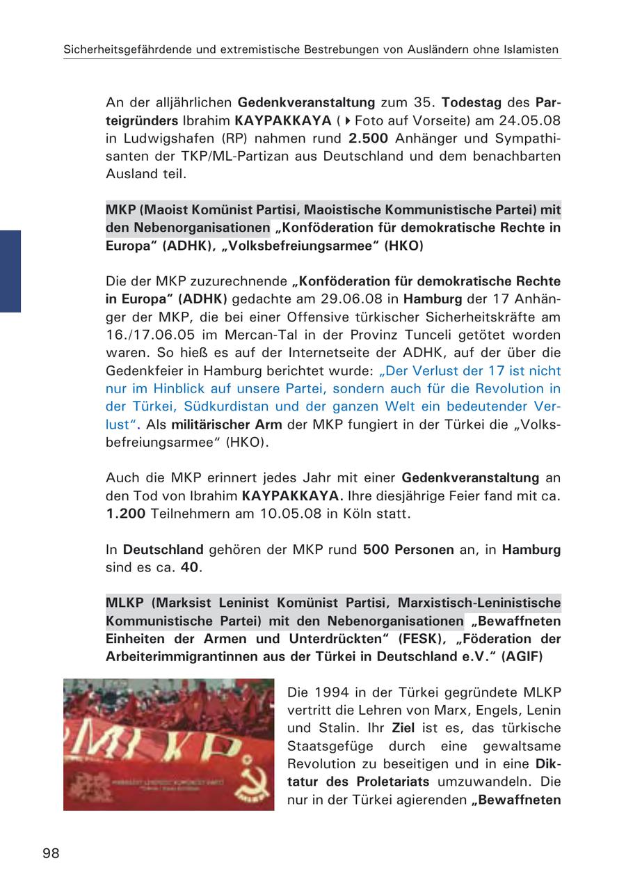 Sicherheitsgefährdende und extremistische Bestrebungen von Ausländern ohne Islamisten An der alljährlichen Gedenkveranstaltung zum 35. Todestag des Parteigründers Ibrahim KAYPAKKAYA (Foto auf Vorseite) am 24.05.08 in Ludwigshafen (RP) nahmen rund 2.500 Anhänger und Sympathisanten der TKP/ML-Partizan aus Deutschland und dem benachbarten Ausland teil. MKP (Maoist Komünist Partisi, Maoistische Kommunistische Partei) mit den Nebenorganisationen "Konföderation für demokratische Rechte in Europa" (ADHK), "Volksbefreiungsarmee" (HKO) Die der MKP zuzurechnende "Konföderation für demokratische Rechte in Europa" (ADHK) gedachte am 29.06.08 in Hamburg der 17 Anhänger der MKP, die bei einer Offensive türkischer Sicherheitskräfte am 16./17.06.05 im Mercan-Tal in der Provinz Tunceli getötet worden waren. So hieß es auf der Internetseite der ADHK, auf der über die Gedenkfeier in Hamburg berichtet wurde: "Der Verlust der 17 ist nicht nur im Hinblick auf unsere Partei, sondern auch für die Revolution in der Türkei, Südkurdistan und der ganzen Welt ein bedeutender Verlust". Als militärischer Arm der MKP fungiert in der Türkei die "Volksbefreiungsarmee" (HKO). Auch die MKP erinnert jedes Jahr mit einer Gedenkveranstaltung an den Tod von Ibrahim KAYPAKKAYA. Ihre diesjährige Feier fand mit ca. 1.200 Teilnehmern am 10.05.08 in Köln statt. In Deutschland gehören der MKP rund 500 Personen an, in Hamburg sind es ca. 40. MLKP (Marksist Leninist Komünist Partisi, Marxistisch-Leninistische Kommunistische Partei) mit den Nebenorganisationen "Bewaffneten Einheiten der Armen und Unterdrückten" (FESK), "Föderation der Arbeiterimmigrantinnen aus der Türkei in Deutschland e.V." (AGIF) Die 1994 in der Türkei gegründete MLKP vertritt die Lehren von Marx, Engels, Lenin und Stalin. Ihr Ziel ist es, das türkische Staatsgefüge durch eine gewaltsame Revolution zu beseitigen und in eine Diktatur des Proletariats umzuwandeln. Die nur in der Türkei agierenden "Bewaffneten 98