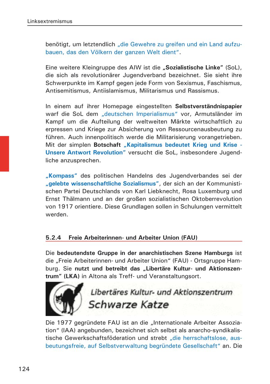 Linksextremismus benötigt, um letztendlich "die Gewehre zu greifen und ein Land aufzubauen, das den Völkern der ganzen Welt dient". Eine weitere Kleingruppe des AIW ist die "Sozialistische Linke" (SoL), die sich als revolutionärer Jugendverband bezeichnet. Sie sieht ihre Schwerpunkte im Kampf gegen jede Form von Sexismus, Faschismus, Antisemitismus, Antiislamismus, Militarismus und Rassismus. In einem auf ihrer Homepage eingestellten Selbstverständnispapier warf die SoL dem "deutschen Imperialismus" vor, Armutsländer im Kampf um die Aufteilung der weltweiten Märkte wirtschaftlich zu erpressen und Kriege zur Absicherung von Ressourcenausbeutung zu führen. Auch innenpolitisch werde die Militarisierung vorangetrieben. Mit der simplen Botschaft "Kapitalismus bedeutet Krieg und Krise - Unsere Antwort Revolution" versucht die SoL, insbesondere Jugendliche anzusprechen. "Kompass" des politischen Handelns des Jugendverbandes sei der "gelebte wissenschaftliche Sozialismus", der sich an der Kommunistischen Partei Deutschlands von Karl Liebknecht, Rosa Luxemburg und Ernst Thälmann und an der großen sozialistischen Oktoberrevolution von 1917 orientiere. Diese Grundlagen sollen in Schulungen vermittelt werden. 5.2.4 Freie Arbeiterinnenund Arbeiter Union (FAU) Die bedeutendste Gruppe in der anarchistischen Szene Hamburgs ist die "Freie Arbeiterinnenund Arbeiter Union" (FAU) - Ortsgruppe Hamburg. Sie nutzt und betreibt das "Libertäre Kulturund Aktionszentrum" (LKA) in Altona als Treffund Veranstaltungsort. Die 1977 gegründete FAU ist an die "Internationale Arbeiter Assoziation" (IAA) angebunden, bezeichnet sich selbst als anarcho-syndikalistische Gewerkschaftsföderation und strebt "die herrschaftslose, ausbeutungsfreie, auf Selbstverwaltung begründete Gesellschaft" an. Die 124