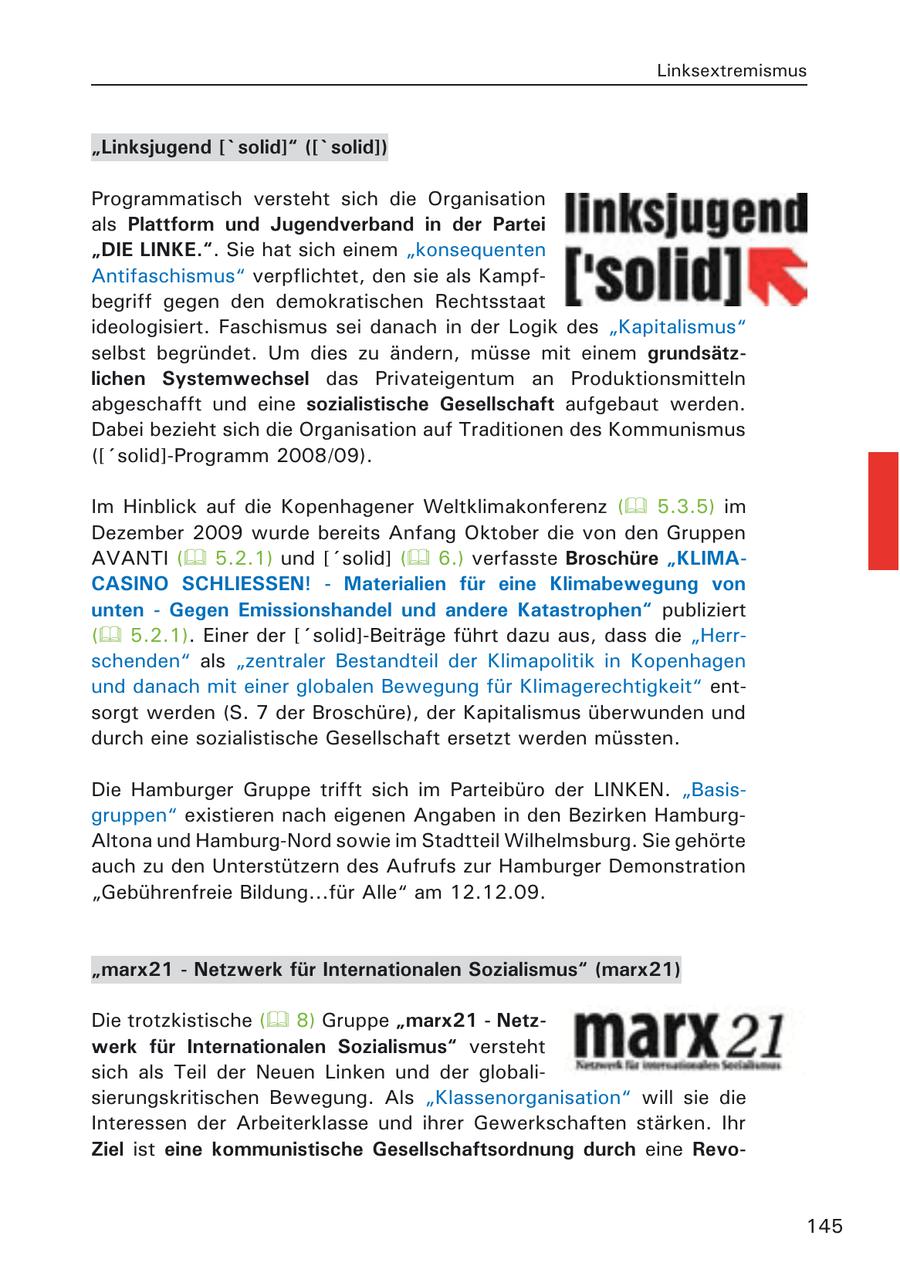 Linksextremismus "Linksjugend ['solid]" (['solid]) Programmatisch versteht sich die Organisation als Plattform und Jugendverband in der Partei "DIE LINKE.". Sie hat sich einem "konsequenten Antifaschismus" verpflichtet, den sie als Kampfbegriff gegen den demokratischen Rechtsstaat ideologisiert. Faschismus sei danach in der Logik des "Kapitalismus" selbst begründet. Um dies zu ändern, müsse mit einem grundsätzlichen Systemwechsel das Privateigentum an Produktionsmitteln abgeschafft und eine sozialistische Gesellschaft aufgebaut werden. Dabei bezieht sich die Organisation auf Traditionen des Kommunismus (['solid]-Programm 2008/09). Im Hinblick auf die Kopenhagener Weltklimakonferenz ( 5.3.5) im Dezember 2009 wurde bereits Anfang Oktober die von den Gruppen AVANTI ( 5.2.1) und ['solid] ( 6.) verfasste Broschüre "KLIMACASINO SCHLIESSEN! - Materialien für eine Klimabewegung von unten - Gegen Emissionshandel und andere Katastrophen" publiziert ( 5.2.1). Einer der ['solid]-Beiträge führt dazu aus, dass die "Herrschenden" als "zentraler Bestandteil der Klimapolitik in Kopenhagen und danach mit einer globalen Bewegung für Klimagerechtigkeit" entsorgt werden (S. 7 der Broschüre), der Kapitalismus überwunden und durch eine sozialistische Gesellschaft ersetzt werden müssten. Die Hamburger Gruppe trifft sich im Parteibüro der LINKEN. "Basisgruppen" existieren nach eigenen Angaben in den Bezirken HamburgAltona und Hamburg-Nord sowie im Stadtteil Wilhelmsburg. Sie gehörte auch zu den Unterstützern des Aufrufs zur Hamburger Demonstration "Gebührenfreie Bildung...für Alle" am 12.12.09. "marx21 - Netzwerk für Internationalen Sozialismus" (marx21) Die trotzkistische ( 8) Gruppe "marx21 - Netzwerk für Internationalen Sozialismus" versteht sich als Teil der Neuen Linken und der globalisierungskritischen Bewegung. Als "Klassenorganisation" will sie die Interessen der Arbeiterklasse und ihrer Gewerkschaften stärken. Ihr Ziel ist eine kommunistische Gesellschaftsordnung durch eine Revo145