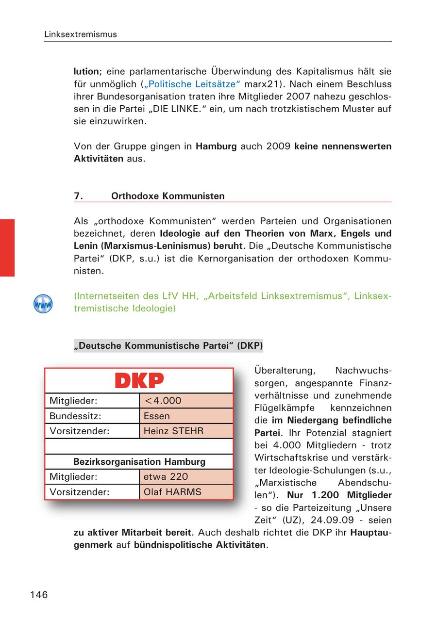 Linksextremismus lution; eine parlamentarische Überwindung des Kapitalismus hält sie für unmöglich ("Politische Leitsätze" marx21). Nach einem Beschluss ihrer Bundesorganisation traten ihre Mitglieder 2007 nahezu geschlossen in die Partei "DIE LINKE." ein, um nach trotzkistischem Muster auf sie einzuwirken. Von der Gruppe gingen in Hamburg auch 2009 keine nennenswerten Aktivitäten aus. 7. Orthodoxe Kommunisten Als "orthodoxe Kommunisten" werden Parteien und Organisationen bezeichnet, deren Ideologie auf den Theorien von Marx, Engels und Lenin (Marxismus-Leninismus) beruht. Die "Deutsche Kommunistische Partei" (DKP, s.u.) ist die Kernorganisation der orthodoxen Kommunisten. (Internetseiten des LfV HH, "Arbeitsfeld Linksextremismus", Linksextremistische Ideologie) "Deutsche Kommunistische Partei" (DKP) Überalterung, Nachwuchssorgen, angespannte Finanzverhältnisse und zunehmende Mitglieder: <4.000 Flügelkämpfe kennzeichnen Bundessitz: Essen die im Niedergang befindliche Vorsitzender: Heinz STEHR Partei. Ihr Potenzial stagniert bei 4.000 Mitgliedern - trotz Bezirksorganisation Hamburg Wirtschaftskrise und verstärkter Ideologie-Schulungen (s.u., Mitglieder: etwa 220 "Marxistische AbendschuVorsitzender: Olaf HARMS len"). Nur 1.200 Mitglieder - so die Parteizeitung "Unsere Zeit" (UZ), 24.09.09 - seien zu aktiver Mitarbeit bereit. Auch deshalb richtet die DKP ihr Hauptaugenmerk auf bündnispolitische Aktivitäten. 146