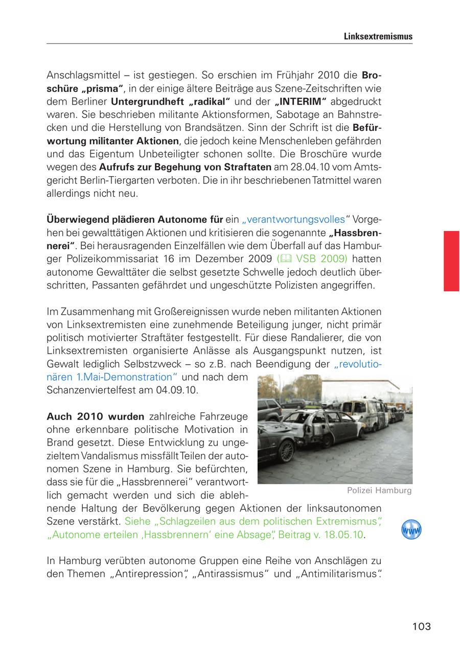 Linksextremismus Anschlagsmittel - ist gestiegen. So erschien im Frühjahr 2010 die Broschüre "prisma", in der einige ältere Beiträge aus Szene-Zeitschriften wie dem Berliner Untergrundheft "radikal" und der "INTERIM" abgedruckt waren. Sie beschrieben militante Aktionsformen, Sabotage an Bahnstrecken und die Herstellung von Brandsätzen. Sinn der Schrift ist die Befürwortung militanter Aktionen, die jedoch keine Menschenleben gefährden und das Eigentum Unbeteiligter schonen sollte. Die Broschüre wurde wegen des Aufrufs zur Begehung von Straftaten am 28.04.10 vom Amtsgericht Berlin-Tiergarten verboten. Die in ihr beschriebenen Tatmittel waren allerdings nicht neu. Überwiegend plädieren Autonome für ein "verantwortungsvolles" Vorgehen bei gewalttätigen Aktionen und kritisieren die sogenannte "Hassbrennerei". Bei herausragenden Einzelfällen wie dem Überfall auf das Hamburger Polizeikommissariat 16 im Dezember 2009 ( VSB 2009) hatten autonome Gewalttäter die selbst gesetzte Schwelle jedoch deutlich überschritten, Passanten gefährdet und ungeschützte Polizisten angegriffen. Im Zusammenhang mit Großereignissen wurde neben militanten Aktionen von Linksextremisten eine zunehmende Beteiligung junger, nicht primär politisch motivierter Straftäter festgestellt. Für diese Randalierer, die von Linksextremisten organisierte Anlässe als Ausgangspunkt nutzen, ist Gewalt lediglich Selbstzweck - so z.B. nach Beendigung der "revolutionären 1.Mai-Demonstration" und nach dem Schanzenviertelfest am 04.09.10. Auch 2010 wurden zahlreiche Fahrzeuge ohne erkennbare politische Motivation in Brand gesetzt. Diese Entwicklung zu ungezieltem Vandalismus missfällt Teilen der autonomen Szene in Hamburg. Sie befürchten, dass sie für die "Hassbrennerei" verantwortPolizei Hamburg lich gemacht werden und sich die ablehnende Haltung der Bevölkerung gegen Aktionen der linksautonomen Szene verstärkt. Siehe "Schlagzeilen aus dem politischen Extremismus", "Autonome erteilen 'Hassbrennern' eine Absage", Beitrag v. 18.05.10. In Hamburg verübten autonome Gruppen eine Reihe von Anschlägen zu den Themen "Antirepression", "Antirassismus" und "Antimilitarismus". 103