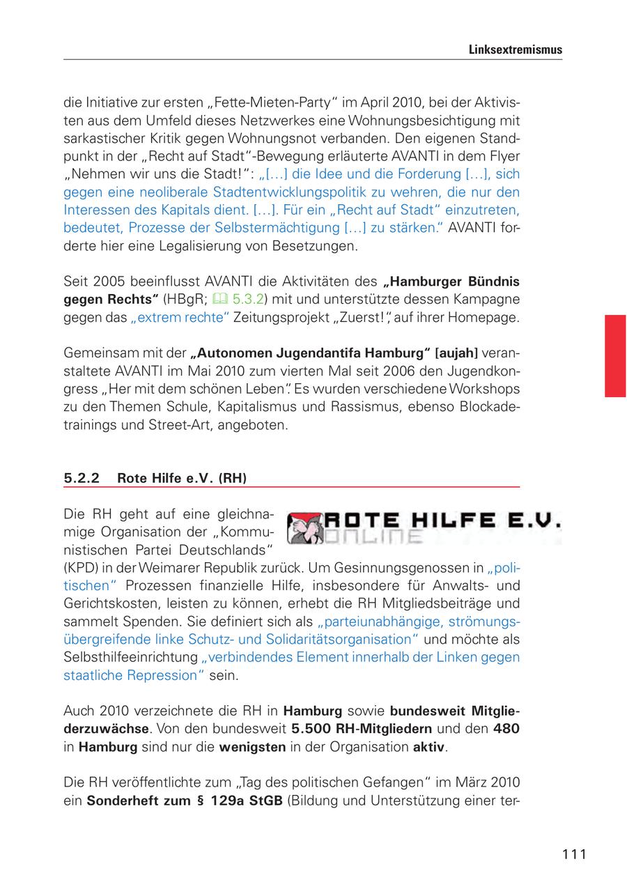 Linksextremismus die Initiative zur ersten "Fette-Mieten-Party" im April 2010, bei der Aktivisten aus dem Umfeld dieses Netzwerkes eine Wohnungsbesichtigung mit sarkastischer Kritik gegen Wohnungsnot verbanden. Den eigenen Standpunkt in der "Recht auf Stadt"-Bewegung erläuterte AVANTI in dem Flyer "Nehmen wir uns die Stadt!": "[...] die Idee und die Forderung [...], sich gegen eine neoliberale Stadtentwicklungspolitik zu wehren, die nur den Interessen des Kapitals dient. [...]. Für ein "Recht auf Stadt" einzutreten, bedeutet, Prozesse der Selbstermächtigung [...] zu stärken." AVANTI forderte hier eine Legalisierung von Besetzungen. Seit 2005 beeinflusst AVANTI die Aktivitäten des "Hamburger Bündnis gegen Rechts" (HBgR; 5.3.2) mit und unterstützte dessen Kampagne gegen das "extrem rechte" Zeitungsprojekt "Zuerst!", auf ihrer Homepage. Gemeinsam mit der "Autonomen Jugendantifa Hamburg" [aujah] veranstaltete AVANTI im Mai 2010 zum vierten Mal seit 2006 den Jugendkongress "Her mit dem schönen Leben". Es wurden verschiedene Workshops zu den Themen Schule, Kapitalismus und Rassismus, ebenso Blockadetrainings und Street-Art, angeboten. 5.2.2 Rote Hilfe e.V. (RH) Die RH geht auf eine gleichnamige Organisation der "Kommunistischen Partei Deutschlands" (KPD) in der Weimarer Republik zurück. Um Gesinnungsgenossen in "politischen" Prozessen finanzielle Hilfe, insbesondere für Anwaltsund Gerichtskosten, leisten zu können, erhebt die RH Mitgliedsbeiträge und sammelt Spenden. Sie definiert sich als "parteiunabhängige, strömungsübergreifende linke Schutzund Solidaritätsorganisation" und möchte als Selbsthilfeeinrichtung "verbindendes Element innerhalb der Linken gegen staatliche Repression" sein. Auch 2010 verzeichnete die RH in Hamburg sowie bundesweit Mitgliederzuwächse. Von den bundesweit 5.500 RH-Mitgliedern und den 480 in Hamburg sind nur die wenigsten in der Organisation aktiv. Die RH veröffentlichte zum "Tag des politischen Gefangen" im März 2010 ein Sonderheft zum SS 129a StGB (Bildung und Unterstützung einer ter111