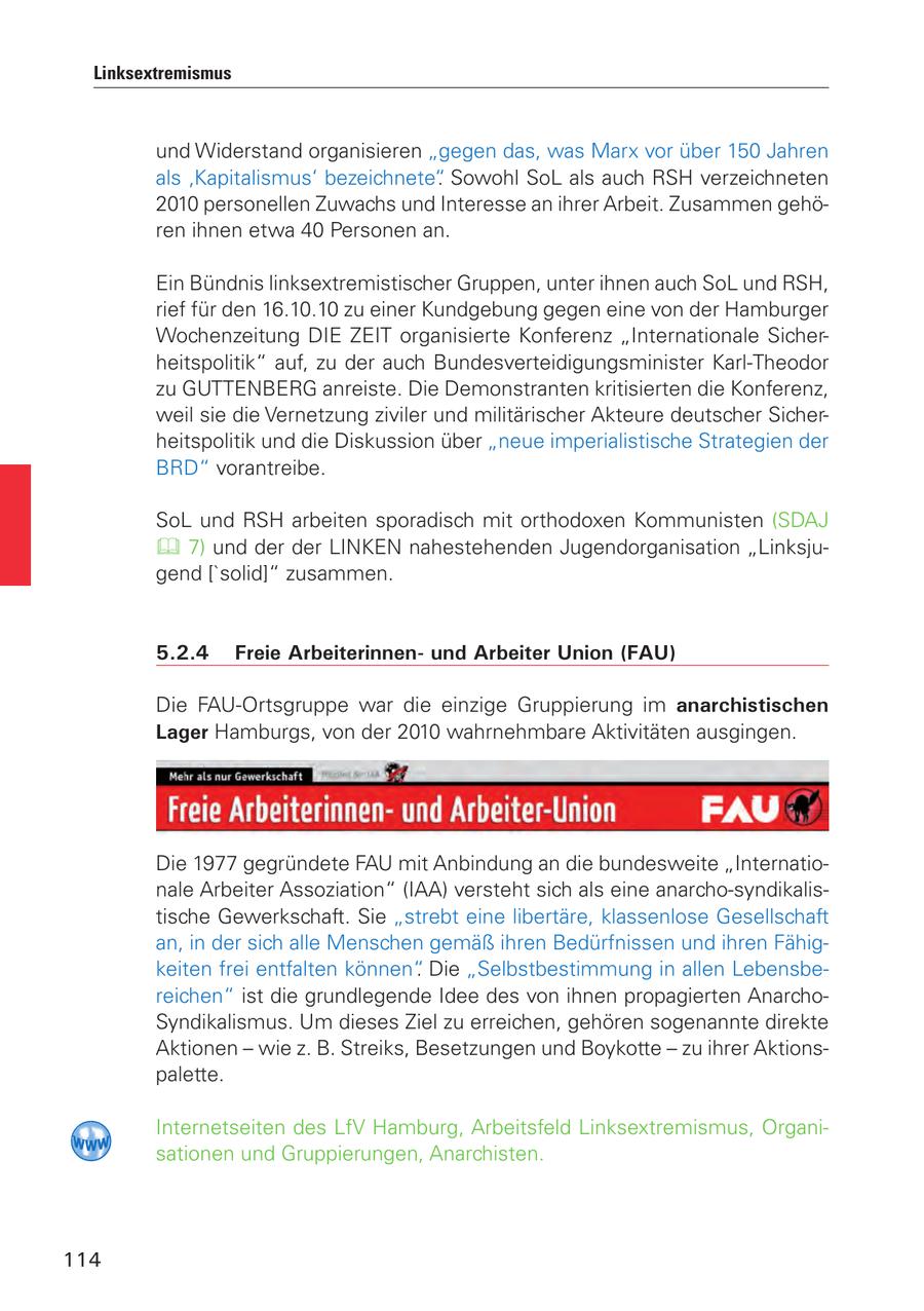 Linksextremismus und Widerstand organisieren "gegen das, was Marx vor über 150 Jahren als 'Kapitalismus' bezeichnete". Sowohl SoL als auch RSH verzeichneten 2010 personellen Zuwachs und Interesse an ihrer Arbeit. Zusammen gehören ihnen etwa 40 Personen an. Ein Bündnis linksextremistischer Gruppen, unter ihnen auch SoL und RSH, rief für den 16.10.10 zu einer Kundgebung gegen eine von der Hamburger Wochenzeitung DIE ZEIT organisierte Konferenz "Internationale Sicherheitspolitik" auf, zu der auch Bundesverteidigungsminister Karl-Theodor zu GUTTENBERG anreiste. Die Demonstranten kritisierten die Konferenz, weil sie die Vernetzung ziviler und militärischer Akteure deutscher Sicherheitspolitik und die Diskussion über "neue imperialistische Strategien der BRD" vorantreibe. SoL und RSH arbeiten sporadisch mit orthodoxen Kommunisten (SDAJ 7) und der der LINKEN nahestehenden Jugendorganisation "Linksjugend ['solid]" zusammen. 5.2.4 Freie Arbeiterinnenund Arbeiter Union (FAU) Die FAU-Ortsgruppe war die einzige Gruppierung im anarchistischen Lager Hamburgs, von der 2010 wahrnehmbare Aktivitäten ausgingen. Die 1977 gegründete FAU mit Anbindung an die bundesweite "Internationale Arbeiter Assoziation" (IAA) versteht sich als eine anarcho-syndikalistische Gewerkschaft. Sie "strebt eine libertäre, klassenlose Gesellschaft an, in der sich alle Menschen gemäß ihren Bedürfnissen und ihren Fähigkeiten frei entfalten können". Die "Selbstbestimmung in allen Lebensbereichen" ist die grundlegende Idee des von ihnen propagierten AnarchoSyndikalismus. Um dieses Ziel zu erreichen, gehören sogenannte direkte Aktionen - wie z. B. Streiks, Besetzungen und Boykotte - zu ihrer Aktionspalette. Internetseiten des LfV Hamburg, Arbeitsfeld Linksextremismus, Organisationen und Gruppierungen, Anarchisten. 114
