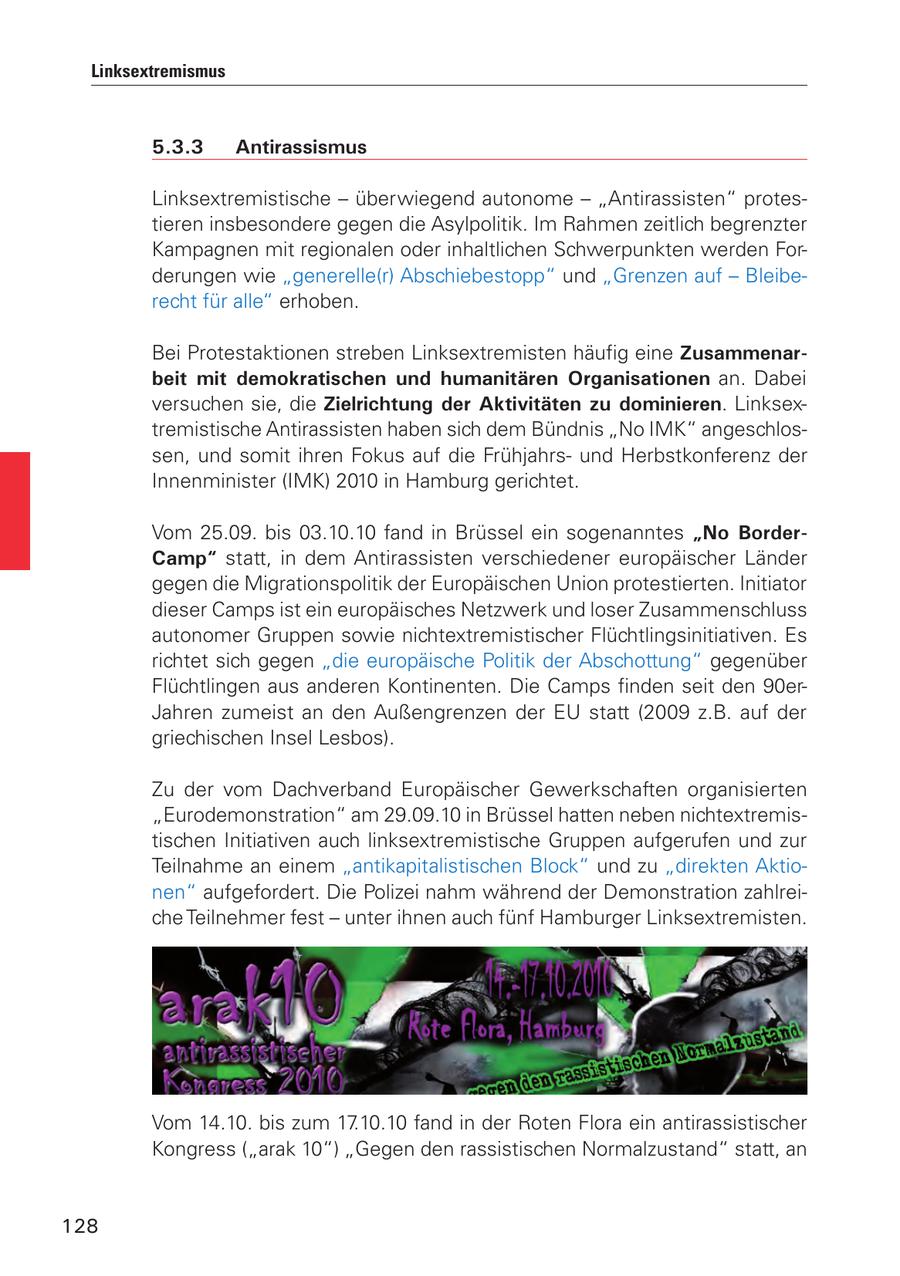 Linksextremismus 5.3.3 Antirassismus Linksextremistische - überwiegend autonome - "Antirassisten" protestieren insbesondere gegen die Asylpolitik. Im Rahmen zeitlich begrenzter Kampagnen mit regionalen oder inhaltlichen Schwerpunkten werden Forderungen wie "generelle(r) Abschiebestopp" und "Grenzen auf - Bleiberecht für alle" erhoben. Bei Protestaktionen streben Linksextremisten häufig eine Zusammenarbeit mit demokratischen und humanitären Organisationen an. Dabei versuchen sie, die Zielrichtung der Aktivitäten zu dominieren. Linksextremistische Antirassisten haben sich dem Bündnis "No IMK" angeschlossen, und somit ihren Fokus auf die Frühjahrsund Herbstkonferenz der Innenminister (IMK) 2010 in Hamburg gerichtet. Vom 25.09. bis 03.10.10 fand in Brüssel ein sogenanntes "No BorderCamp" statt, in dem Antirassisten verschiedener europäischer Länder gegen die Migrationspolitik der Europäischen Union protestierten. Initiator dieser Camps ist ein europäisches Netzwerk und loser Zusammenschluss autonomer Gruppen sowie nichtextremistischer Flüchtlingsinitiativen. Es richtet sich gegen "die europäische Politik der Abschottung" gegenüber Flüchtlingen aus anderen Kontinenten. Die Camps finden seit den 90erJahren zumeist an den Außengrenzen der EU statt (2009 z.B. auf der griechischen Insel Lesbos). Zu der vom Dachverband Europäischer Gewerkschaften organisierten "Eurodemonstration" am 29.09.10 in Brüssel hatten neben nichtextremistischen Initiativen auch linksextremistische Gruppen aufgerufen und zur Teilnahme an einem "antikapitalistischen Block" und zu "direkten Aktionen" aufgefordert. Die Polizei nahm während der Demonstration zahlreiche Teilnehmer fest - unter ihnen auch fünf Hamburger Linksextremisten. Vom 14.10. bis zum 17.10.10 fand in der Roten Flora ein antirassistischer Kongress ("arak 10") "Gegen den rassistischen Normalzustand" statt, an 128
