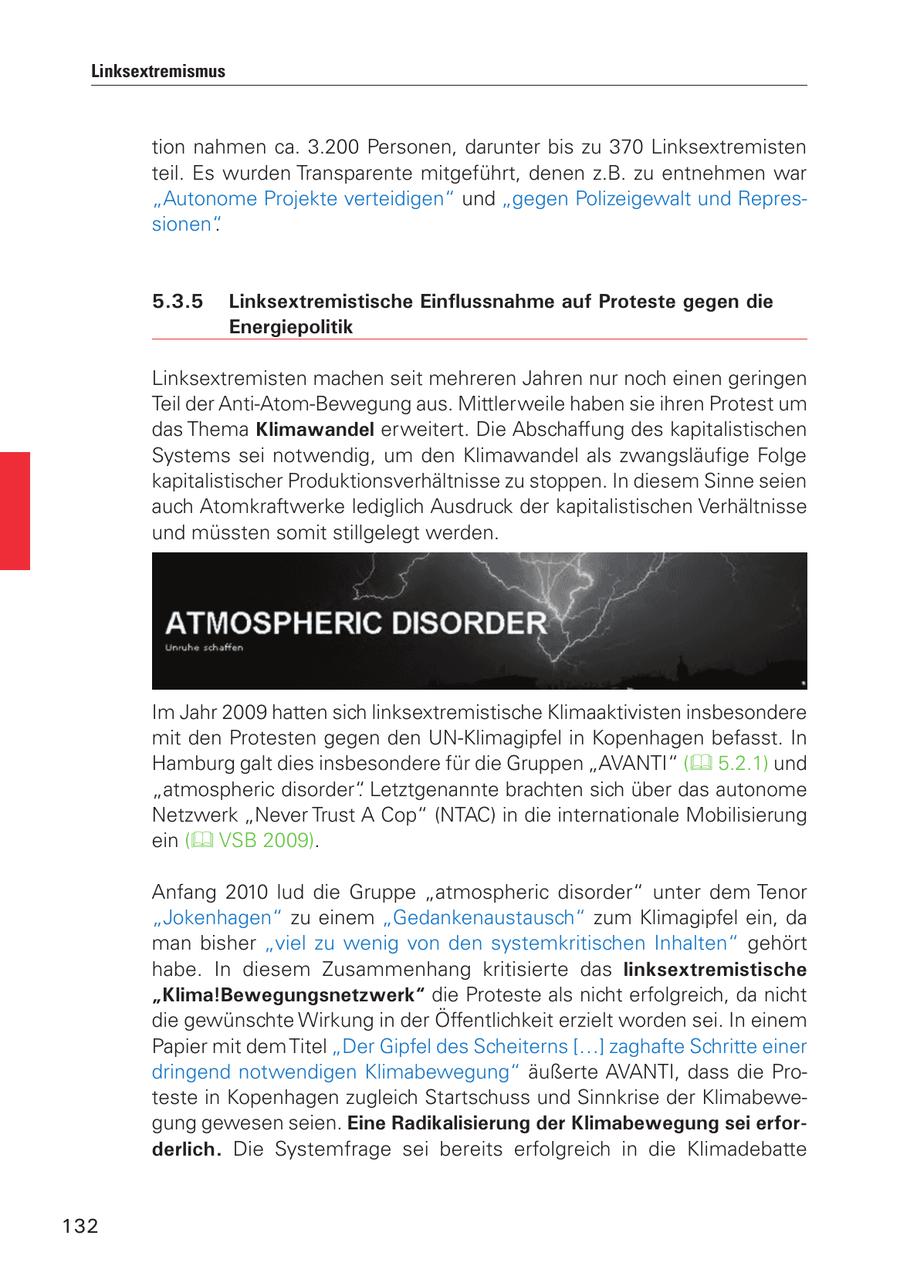 Linksextremismus tion nahmen ca. 3.200 Personen, darunter bis zu 370 Linksextremisten teil. Es wurden Transparente mitgeführt, denen z.B. zu entnehmen war "Autonome Projekte verteidigen" und "gegen Polizeigewalt und Repressionen". 5.3.5 Linksextremistische Einflussnahme auf Proteste gegen die Energiepolitik Linksextremisten machen seit mehreren Jahren nur noch einen geringen Teil der Anti-Atom-Bewegung aus. Mittlerweile haben sie ihren Protest um das Thema Klimawandel erweitert. Die Abschaffung des kapitalistischen Systems sei notwendig, um den Klimawandel als zwangsläufige Folge kapitalistischer Produktionsverhältnisse zu stoppen. In diesem Sinne seien auch Atomkraftwerke lediglich Ausdruck der kapitalistischen Verhältnisse und müssten somit stillgelegt werden. Im Jahr 2009 hatten sich linksextremistische Klimaaktivisten insbesondere mit den Protesten gegen den UN-Klimagipfel in Kopenhagen befasst. In Hamburg galt dies insbesondere für die Gruppen "AVANTI" ( 5.2.1) und "atmospheric disorder". Letztgenannte brachten sich über das autonome Netzwerk "Never Trust A Cop" (NTAC) in die internationale Mobilisierung ein ( VSB 2009). Anfang 2010 lud die Gruppe "atmospheric disorder" unter dem Tenor "Jokenhagen" zu einem "Gedankenaustausch" zum Klimagipfel ein, da man bisher "viel zu wenig von den systemkritischen Inhalten" gehört habe. In diesem Zusammenhang kritisierte das linksextremistische "Klima!Bewegungsnetzwerk" die Proteste als nicht erfolgreich, da nicht die gewünschte Wirkung in der Öffentlichkeit erzielt worden sei. In einem Papier mit dem Titel "Der Gipfel des Scheiterns [...] zaghafte Schritte einer dringend notwendigen Klimabewegung" äußerte AVANTI, dass die Proteste in Kopenhagen zugleich Startschuss und Sinnkrise der Klimabewegung gewesen seien. Eine Radikalisierung der Klimabewegung sei erforderlich. Die Systemfrage sei bereits erfolgreich in die Klimadebatte 132