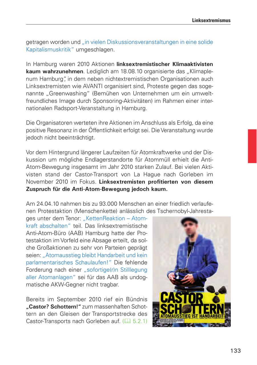 Linksextremismus getragen worden und "in vielen Diskussionsveranstaltungen in eine solide Kapitalismuskritik" umgeschlagen. In Hamburg waren 2010 Aktionen linksextremistischer Klimaaktivisten kaum wahrzunehmen. Lediglich am 18.08.10 organisierte das "Klimaplenum Hamburg", in dem neben nichtextremistischen Organisationen auch Linksextremisten wie AVANTI organisiert sind, Proteste gegen das sogenannte "Greenwashing" (Bemühen von Unternehmen um ein umweltfreundliches Image durch Sponsoring-Aktivitäten) im Rahmen einer internationalen Radsport-Veranstaltung in Hamburg. Die Organisatoren werteten ihre Aktionen im Anschluss als Erfolg, da eine positive Resonanz in der Öffentlichkeit erfolgt sei. Die Veranstaltung wurde jedoch nicht beeinträchtigt. Vor dem Hintergrund längerer Laufzeiten für Atomkraftwerke und der Diskussion um mögliche Endlagerstandorte für Atommüll erhielt die AntiAtom-Bewegung insgesamt im Jahr 2010 starken Zulauf. Bei vielen Aktivisten stand der Castor-Transport von La Hague nach Gorleben im November 2010 im Fokus. Linksextremisten profitierten von diesem Zuspruch für die Anti-Atom-Bewegung jedoch kaum. Am 24.04.10 nahmen bis zu 93.000 Menschen an einer friedlich verlaufenen Protestaktion (Menschenkette) anlässlich des Tschernobyl-Jahrestages unter dem Tenor: "KettenReaktion - Atomkraft abschalten" teil. Das linksextremistische Anti-Atom-Büro (AAB) Hamburg hatte der Protestaktion im Vorfeld eine Absage erteilt, da solche Großaktionen zu sehr von Parteien geprägt seien: "Atomausstieg bleibt Handarbeit und kein parlamentarisches Schaulaufen!" Die fehlende Forderung nach einer "sofortige(r)n Stilllegung aller Atomanlagen" sei für das AAB als undogmatische AKW-Gegner nicht tragbar. Bereits im September 2010 rief ein Bündnis "Castor? Schottern!" zum massenhaften Schottern an den Gleisen der Transportstrecke des Castor-Transports nach Gorleben auf. ( 5.2.1) 133