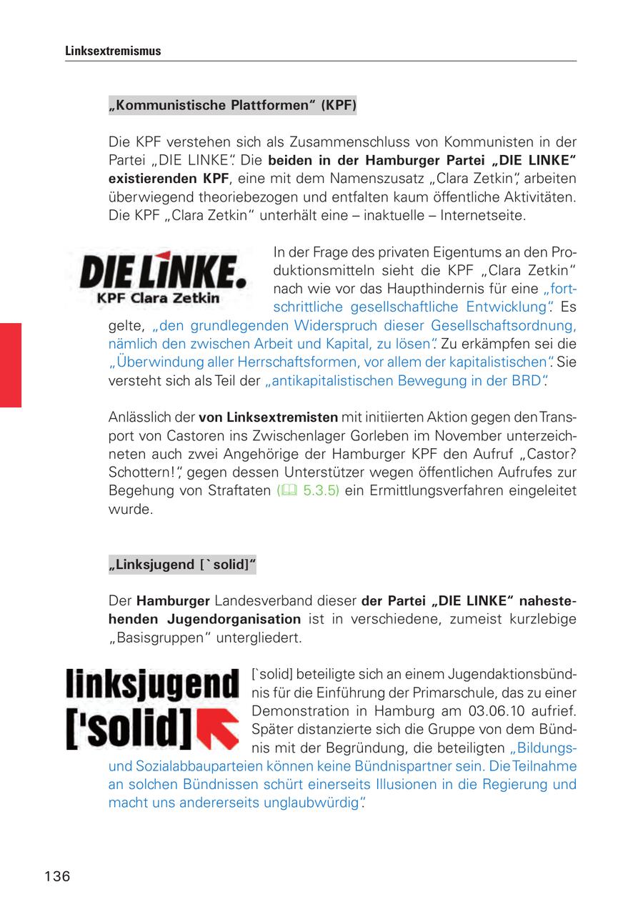 Linksextremismus "Kommunistische Plattformen" (KPF) Die KPF verstehen sich als Zusammenschluss von Kommunisten in der Partei "DIE LINKE". Die beiden in der Hamburger Partei "DIE LINKE" existierenden KPF, eine mit dem Namenszusatz "Clara Zetkin", arbeiten überwiegend theoriebezogen und entfalten kaum öffentliche Aktivitäten. Die KPF "Clara Zetkin" unterhält eine - inaktuelle - Internetseite. In der Frage des privaten Eigentums an den Produktionsmitteln sieht die KPF "Clara Zetkin" nach wie vor das Haupthindernis für eine "fortschrittliche gesellschaftliche Entwicklung". Es gelte, "den grundlegenden Widerspruch dieser Gesellschaftsordnung, nämlich den zwischen Arbeit und Kapital, zu lösen". Zu erkämpfen sei die "Überwindung aller Herrschaftsformen, vor allem der kapitalistischen". Sie versteht sich als Teil der "antikapitalistischen Bewegung in der BRD". Anlässlich der von Linksextremisten mit initiierten Aktion gegen den Transport von Castoren ins Zwischenlager Gorleben im November unterzeichneten auch zwei Angehörige der Hamburger KPF den Aufruf "Castor? Schottern!", gegen dessen Unterstützer wegen öffentlichen Aufrufes zur Begehung von Straftaten ( 5.3.5) ein Ermittlungsverfahren eingeleitet wurde. "Linksjugend ['solid]" Der Hamburger Landesverband dieser der Partei "DIE LINKE" nahestehenden Jugendorganisation ist in verschiedene, zumeist kurzlebige "Basisgruppen" untergliedert. ['solid] beteiligte sich an einem Jugendaktionsbündnis für die Einführung der Primarschule, das zu einer Demonstration in Hamburg am 03.06.10 aufrief. Später distanzierte sich die Gruppe von dem Bündnis mit der Begründung, die beteiligten "Bildungsund Sozialabbauparteien können keine Bündnispartner sein. Die Teilnahme an solchen Bündnissen schürt einerseits Illusionen in die Regierung und macht uns andererseits unglaubwürdig". 136
