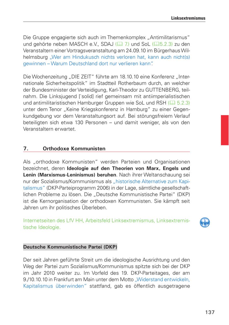 Linksextremismus Die Gruppe engagierte sich auch im Themenkomplex "Antimilitarismus" und gehörte neben MASCH e.V., SDAJ ( 7.) und SoL (5.2.3) zu den Veranstaltern einer Vortragsveranstaltung am 24.09.10 im Bürgerhaus Wilhelmsburg "Wer am Hindukusch nichts verloren hat, kann auch nicht(s) gewinnen - Warum Deutschland dort nur verlieren kann". Die Wochenzeitung "DIE ZEIT" führte am 18.10.10 eine Konferenz "Internationale Sicherheitspolitik" im Stadtteil Rotherbaum durch, an welcher der Bundesminister der Verteidigung, Karl-Theodor zu GUTTENBERG, teilnahm. Die Linksjugend ['solid] rief gemeinsam mit antiimperialistischen und antimilitaristischen Hamburger Gruppen wie SoL und RSH ( 5.2.3) unter dem Tenor "Keine Kriegskonferenz in Hamburg" zu einer Gegenkundgebung vor dem Veranstaltungsort auf. Bei störungsfreiem Verlauf beteiligten sich etwa 130 Personen - und damit weniger, als von den Veranstaltern erwartet. 7. Orthodoxe Kommunisten Als "orthodoxe Kommunisten" werden Parteien und Organisationen bezeichnet, deren Ideologie auf den Theorien von Marx, Engels und Lenin (Marxismus-Leninismus) beruhen. Nach ihrer Weltanschauung sei nur der Sozialismus/Kommunismus als "historische Alternative zum Kapitalismus" (DKP-Parteiprogramm 2006) in der Lage, sämtliche gesellschaftlichen Probleme zu lösen. Die "Deutsche Kommunistische Partei" (DKP) ist die Kernorganisation der orthodoxen Kommunisten. Sie kämpft seit Jahren um ihr politisches Überleben. Internetseiten des LfV HH, Arbeitsfeld Linksextremismus, Linksextremistische Ideologie. Deutsche Kommunistische Partei (DKP) Der seit Jahren geführte Streit um die ideologische Ausrichtung und den Weg der Partei zum Sozialismus/Kommunismus spitzte sich bei der DKP im Jahr 2010 weiter zu. Im Vorfeld des 19. DKP-Parteitages, der am 9./10.10.10 in Frankfurt am Main unter dem Motto "Widerstand entwickeln, Kapitalismus überwinden" stattfand, gab es öffentlich ausgetragene 137