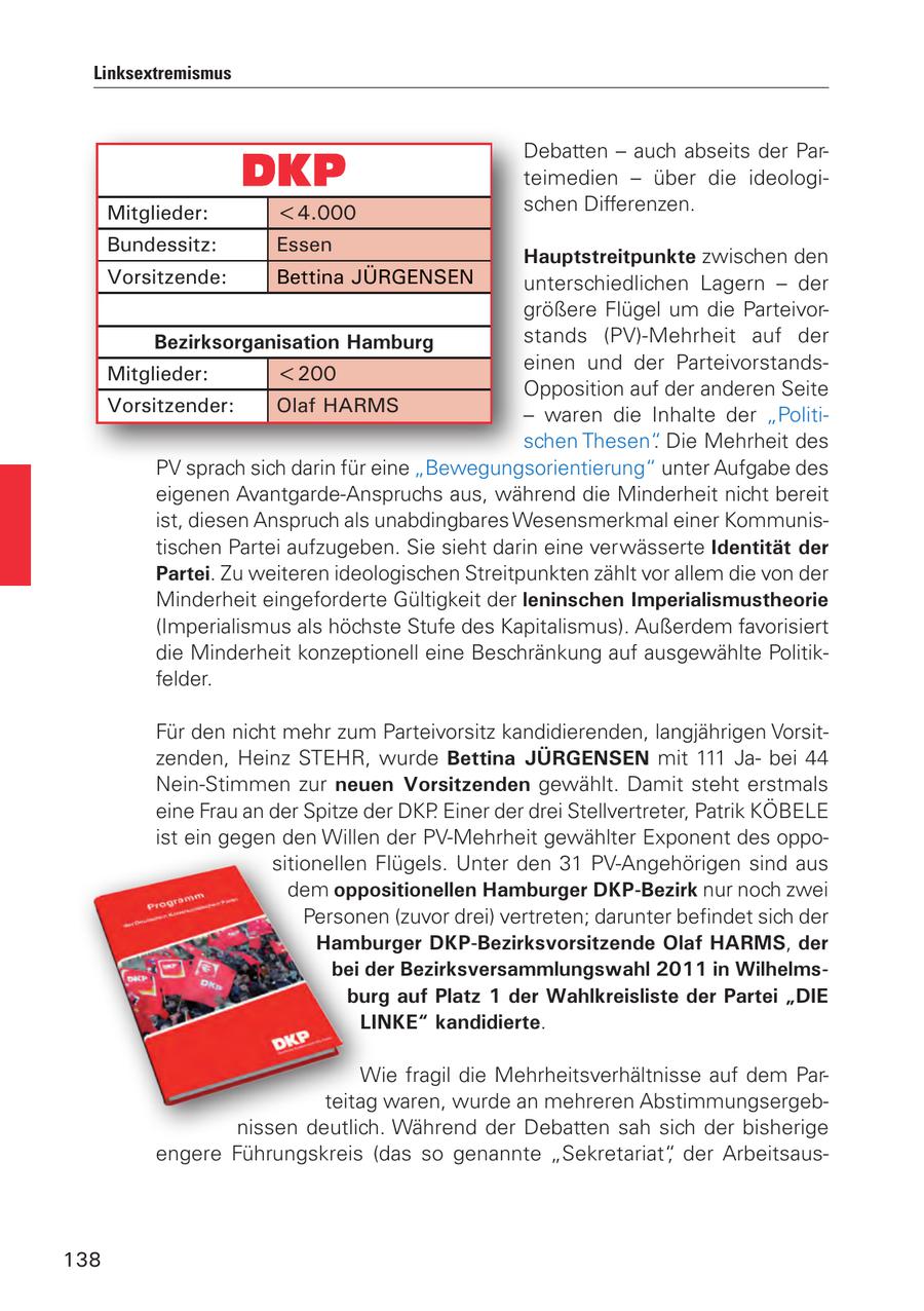 Linksextremismus Debatten - auch abseits der Parteimedien - über die ideologiMitglieder: <4.000 schen Differenzen. Bundessitz: Essen Hauptstreitpunkte zwischen den Vorsitzende: Bettina JÜRGENSEN unterschiedlichen Lagern - der größere Flügel um die ParteivorBezirksorganisation Hamburg stands (PV)-Mehrheit auf der einen und der ParteivorstandsMitglieder: <200 Opposition auf der anderen Seite Vorsitzender: Olaf HARMS - waren die Inhalte der "Politischen Thesen". Die Mehrheit des PV sprach sich darin für eine "Bewegungsorientierung" unter Aufgabe des eigenen Avantgarde-Anspruchs aus, während die Minderheit nicht bereit ist, diesen Anspruch als unabdingbares Wesensmerkmal einer Kommunistischen Partei aufzugeben. Sie sieht darin eine verwässerte Identität der Partei. Zu weiteren ideologischen Streitpunkten zählt vor allem die von der Minderheit eingeforderte Gültigkeit der leninschen Imperialismustheorie (Imperialismus als höchste Stufe des Kapitalismus). Außerdem favorisiert die Minderheit konzeptionell eine Beschränkung auf ausgewählte Politikfelder. Für den nicht mehr zum Parteivorsitz kandidierenden, langjährigen Vorsitzenden, Heinz STEHR, wurde Bettina JÜRGENSEN mit 111 Jabei 44 Nein-Stimmen zur neuen Vorsitzenden gewählt. Damit steht erstmals eine Frau an der Spitze der DKP. Einer der drei Stellvertreter, Patrik KÖBELE ist ein gegen den Willen der PV-Mehrheit gewählter Exponent des oppositionellen Flügels. Unter den 31 PV-Angehörigen sind aus dem oppositionellen Hamburger DKP-Bezirk nur noch zwei Personen (zuvor drei) vertreten; darunter befindet sich der Hamburger DKP-Bezirksvorsitzende Olaf HARMS, der bei der Bezirksversammlungswahl 2011 in Wilhelmsburg auf Platz 1 der Wahlkreisliste der Partei "DIE LINKE" kandidierte. Wie fragil die Mehrheitsverhältnisse auf dem Parteitag waren, wurde an mehreren Abstimmungsergebnissen deutlich. Während der Debatten sah sich der bisherige engere Führungskreis (das so genannte "Sekretariat", der Arbeitsaus138