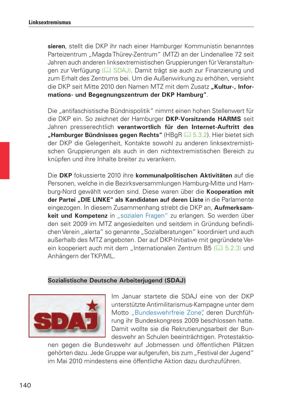 Linksextremismus sieren, stellt die DKP ihr nach einer Hamburger Kommunistin benanntes Parteizentrum "Magda Thürey-Zentrum" (MTZ) an der Lindenallee 72 seit Jahren auch anderen linksextremistischen Gruppierungen für Veranstaltungen zur Verfügung ( SDAJ). Damit trägt sie auch zur Finanzierung und zum Erhalt des Zentrums bei. Um die Außenwirkung zu erhöhen, versieht die DKP seit Mitte 2010 den Namen MTZ mit dem Zusatz "Kultur-, Informationsund Begegnungszentrum der DKP Hamburg". Die "antifaschistische Bündnispolitik" nimmt einen hohen Stellenwert für die DKP ein. So zeichnet der Hamburger DKP-Vorsitzende HARMS seit Jahren presserechtlich verantwortlich für den Internet-Auftritt des "Hamburger Bündnisses gegen Rechts" (HBgR 5.3.2). Hier bietet sich der DKP die Gelegenheit, Kontakte sowohl zu anderen linksextremistischen Gruppierungen als auch in den nichtextremistischen Bereich zu knüpfen und ihre Inhalte breiter zu verankern. Die DKP fokussierte 2010 ihre kommunalpolitischen Aktivitäten auf die Personen, welche in die Bezirksversammlungen Hamburg-Mitte und Hamburg-Nord gewählt worden sind. Diese waren über die Kooperation mit der Partei "DIE LINKE" als Kandidaten auf deren Liste in die Parlamente eingezogen. In diesem Zusammenhang strebt die DKP an, Aufmerksamkeit und Kompetenz in "sozialen Fragen" zu erlangen. So werden über den seit 2009 im MTZ angesiedelten und seitdem in Gründung befindlichen Verein "alerta" so genannte "Sozialberatungen" koordiniert und auch außerhalb des MTZ angeboten. Der auf DKP-Initiative mit gegründete Verein kooperiert auch mit dem "Internationalen Zentrum B5 ( 5.2.3) und Anhängern der TKP/ML. Sozialistische Deutsche Arbeiterjugend (SDAJ) Im Januar startete die SDAJ eine von der DKP unterstützte Antimilitarismus-Kampagne unter dem Motto "Bundeswehrfreie Zone", deren Durchführung ihr Bundeskongress 2009 beschlossen hatte. Damit wollte sie die Rekrutierungsarbeit der Bundeswehr an Schulen beeinträchtigen. Protestaktionen gegen die Bundeswehr auf Jobmessen und öffentlichen Plätzen gehörten dazu. Jede Gruppe war aufgerufen, bis zum "Festival der Jugend" im Mai 2010 mindestens eine öffentliche Aktion dazu durchzuführen. 140
