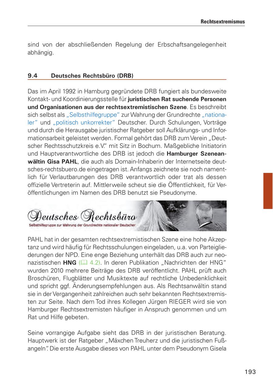 Rechtsextremismus sind von der abschließenden Regelung der Erbschaftsangelegenheit abhängig. 9.4 Deutsches Rechtsbüro (DRB) Das im April 1992 in Hamburg gegründete DRB fungiert als bundesweite Kontaktund Koordinierungsstelle für juristischen Rat suchende Personen und Organisationen aus der rechtsextremistischen Szene. Es beschreibt sich selbst als "Selbsthilfegruppe" zur Wahrung der Grundrechte "nationaler" und "politisch unkorrekter" Deutscher. Durch Schulungen, Vorträge und durch die Herausgabe juristischer Ratgeber soll Aufklärungsund Informationsarbeit geleistet werden. Formal gehört das DRB zum Verein "Deutscher Rechtsschutzkreis e.V." mit Sitz in Bochum. Maßgebliche Initiatorin und Hauptverantwortliche des DRB ist jedoch die Hamburger Szeneanwältin Gisa PAHL, die auch als Domain-Inhaberin der Internetseite deutsches-rechtsbuero.de eingetragen ist. Anfangs zeichnete sie noch namentlich für Verlautbarungen des DRB verantwortlich oder trat als dessen offizielle Vertreterin auf. Mittlerweile scheut sie die Öffentlichkeit, für Veröffentlichungen im Namen des DRB benutzt sie Pseudonyme. PAHL hat in der gesamten rechtsextremistischen Szene eine hohe Akzeptanz und wird häufig für Rechtsschulungen eingeladen, u.a. von Parteigliederungen der NPD. Eine enge Beziehung unterhält das DRB auch zur neonazistischen HNG ( 4.2). In deren Publikation "Nachrichten der HNG" wurden 2010 mehrere Beiträge des DRB veröffentlicht. PAHL prüft auch Broschüren, Flugblätter und Musiktexte auf rechtliche Unbedenklichkeit und spricht ggf. Änderungsempfehlungen aus. Als Rechtsanwältin stand sie in der Vergangenheit zahlreichen auch sehr bekannten Rechtsextremisten zur Seite. Nach dem Tod ihres Kollegen Jürgen RIEGER wird sie von Hamburger Rechtsextremisten häufiger in Anspruch genommen und um Rat und Hilfe gebeten. Seine vorrangige Aufgabe sieht das DRB in der juristischen Beratung. Hauptwerk ist der Ratgeber "Mäxchen Treuherz und die juristischen Fußangeln". Die erste Ausgabe dieses von PAHL unter dem Pseudonym Gisela 193