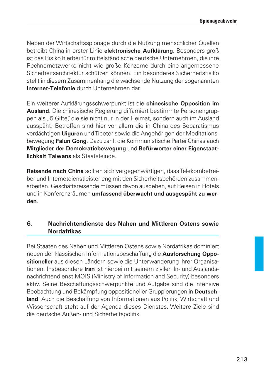 Spionageabwehr Neben der Wirtschaftsspionage durch die Nutzung menschlicher Quellen betreibt China in erster Linie elektronische Aufklärung. Besonders groß ist das Risiko hierbei für mittelständische deutsche Unternehmen, die ihre Rechnernetzwerke nicht wie große Konzerne durch eine angemessene Sicherheitsarchitektur schützen können. Ein besonderes Sicherheitsrisiko stellt in diesem Zusammenhang die wachsende Nutzung der sogenannten Internet-Telefonie durch Unternehmen dar. Ein weiterer Aufklärungsschwerpunkt ist die chinesische Opposition im Ausland. Die chinesische Regierung diffamiert bestimmte Personengruppen als "5 Gifte", die sie nicht nur in der Heimat, sondern auch im Ausland ausspäht: Betroffen sind hier vor allem die in China des Separatismus verdächtigen Uiguren und Tibeter sowie die Angehörigen der Meditationsbewegung Falun Gong. Dazu zählt die Kommunistische Partei Chinas auch Mitglieder der Demokratiebewegung und Befürworter einer Eigenstaatlichkeit Taiwans als Staatsfeinde. Reisende nach China sollten sich vergegenwärtigen, dass Telekombetreiber und Internetdienstleister eng mit den Sicherheitsbehörden zusammenarbeiten. Geschäftsreisende müssen davon ausgehen, auf Reisen in Hotels und in Konferenzräumen umfassend überwacht und ausgespäht zu werden. 6. Nachrichtendienste des Nahen und Mittleren Ostens sowie Nordafrikas Bei Staaten des Nahen und Mittleren Ostens sowie Nordafrikas dominiert neben der klassischen Informationsbeschaffung die Ausforschung Oppositioneller aus diesen Ländern sowie die Unterwanderung ihrer Organisationen. Insbesondere Iran ist hierbei mit seinem zivilen Inund Auslandsnachrichtendienst MOIS (Ministry of Information and Security) besonders aktiv. Seine Beschaffungsschwerpunkte und Aufgabe sind die intensive Beobachtung und Bekämpfung oppositioneller Gruppierungen in Deutschland. Auch die Beschaffung von Informationen aus Politik, Wirtschaft und Wissenschaft steht auf der Agenda dieses Dienstes. Weitere Ziele sind die deutsche Außenund Sicherheitspolitik. 213