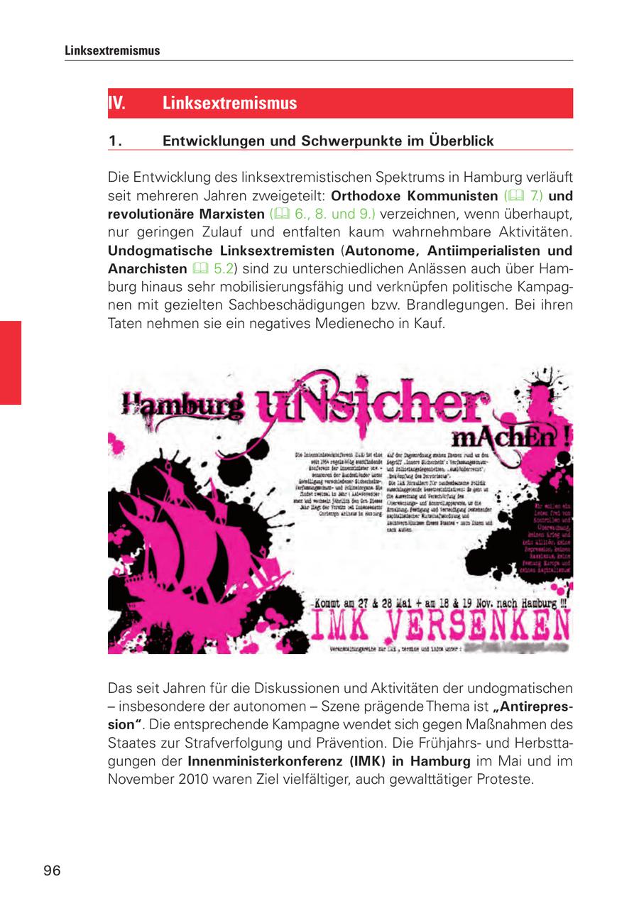 Linksextremismus IV. Linksextremismus 1. Entwicklungen und Schwerpunkte im Überblick Die Entwicklung des linksextremistischen Spektrums in Hamburg verläuft seit mehreren Jahren zweigeteilt: Orthodoxe Kommunisten ( 7.) und revolutionäre Marxisten ( 6., 8. und 9.) verzeichnen, wenn überhaupt, nur geringen Zulauf und entfalten kaum wahrnehmbare Aktivitäten. Undogmatische Linksextremisten (Autonome, Antiimperialisten und Anarchisten 5.2) sind zu unterschiedlichen Anlässen auch über Hamburg hinaus sehr mobilisierungsfähig und verknüpfen politische Kampagnen mit gezielten Sachbeschädigungen bzw. Brandlegungen. Bei ihren Taten nehmen sie ein negatives Medienecho in Kauf. Das seit Jahren für die Diskussionen und Aktivitäten der undogmatischen - insbesondere der autonomen - Szene prägende Thema ist "Antirepression". Die entsprechende Kampagne wendet sich gegen Maßnahmen des Staates zur Strafverfolgung und Prävention. Die Frühjahrsund Herbsttagungen der Innenministerkonferenz (IMK) in Hamburg im Mai und im November 2010 waren Ziel vielfältiger, auch gewalttätiger Proteste. 96