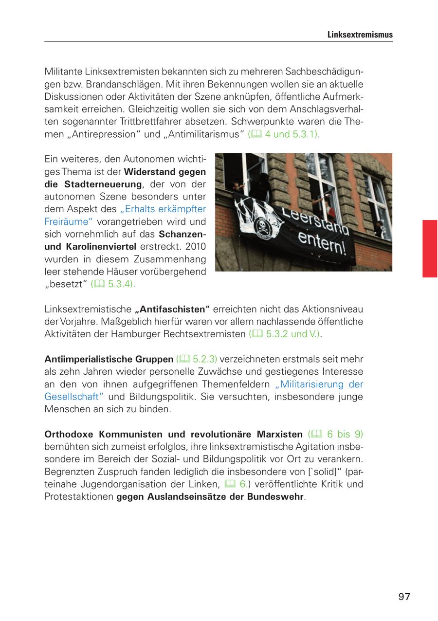 Linksextremismus Militante Linksextremisten bekannten sich zu mehreren Sachbeschädigungen bzw. Brandanschlägen. Mit ihren Bekennungen wollen sie an aktuelle Diskussionen oder Aktivitäten der Szene anknüpfen, öffentliche Aufmerksamkeit erreichen. Gleichzeitig wollen sie sich von dem Anschlagsverhalten sogenannter Trittbrettfahrer absetzen. Schwerpunkte waren die Themen "Antirepression" und "Antimilitarismus" ( 4 und 5.3.1). Ein weiteres, den Autonomen wichtiges Thema ist der Widerstand gegen die Stadterneuerung, der von der autonomen Szene besonders unter dem Aspekt des "Erhalts erkämpfter Freiräume" vorangetrieben wird und sich vornehmlich auf das Schanzenund Karolinenviertel erstreckt. 2010 wurden in diesem Zusammenhang leer stehende Häuser vorübergehend "besetzt" ( 5.3.4). Linksextremistische "Antifaschisten" erreichten nicht das Aktionsniveau der Vorjahre. Maßgeblich hierfür waren vor allem nachlassende öffentliche Aktivitäten der Hamburger Rechtsextremisten ( 5.3.2 und V.). Antiimperialistische Gruppen ( 5.2.3) verzeichneten erstmals seit mehr als zehn Jahren wieder personelle Zuwächse und gestiegenes Interesse an den von ihnen aufgegriffenen Themenfeldern "Militarisierung der Gesellschaft" und Bildungspolitik. Sie versuchten, insbesondere junge Menschen an sich zu binden. Orthodoxe Kommunisten und revolutionäre Marxisten ( 6 bis 9) bemühten sich zumeist erfolglos, ihre linksextremistische Agitation insbesondere im Bereich der Sozialund Bildungspolitik vor Ort zu verankern. Begrenzten Zuspruch fanden lediglich die insbesondere von ['solid]" (parteinahe Jugendorganisation der Linken, 6.) veröffentlichte Kritik und Protestaktionen gegen Auslandseinsätze der Bundeswehr. 97