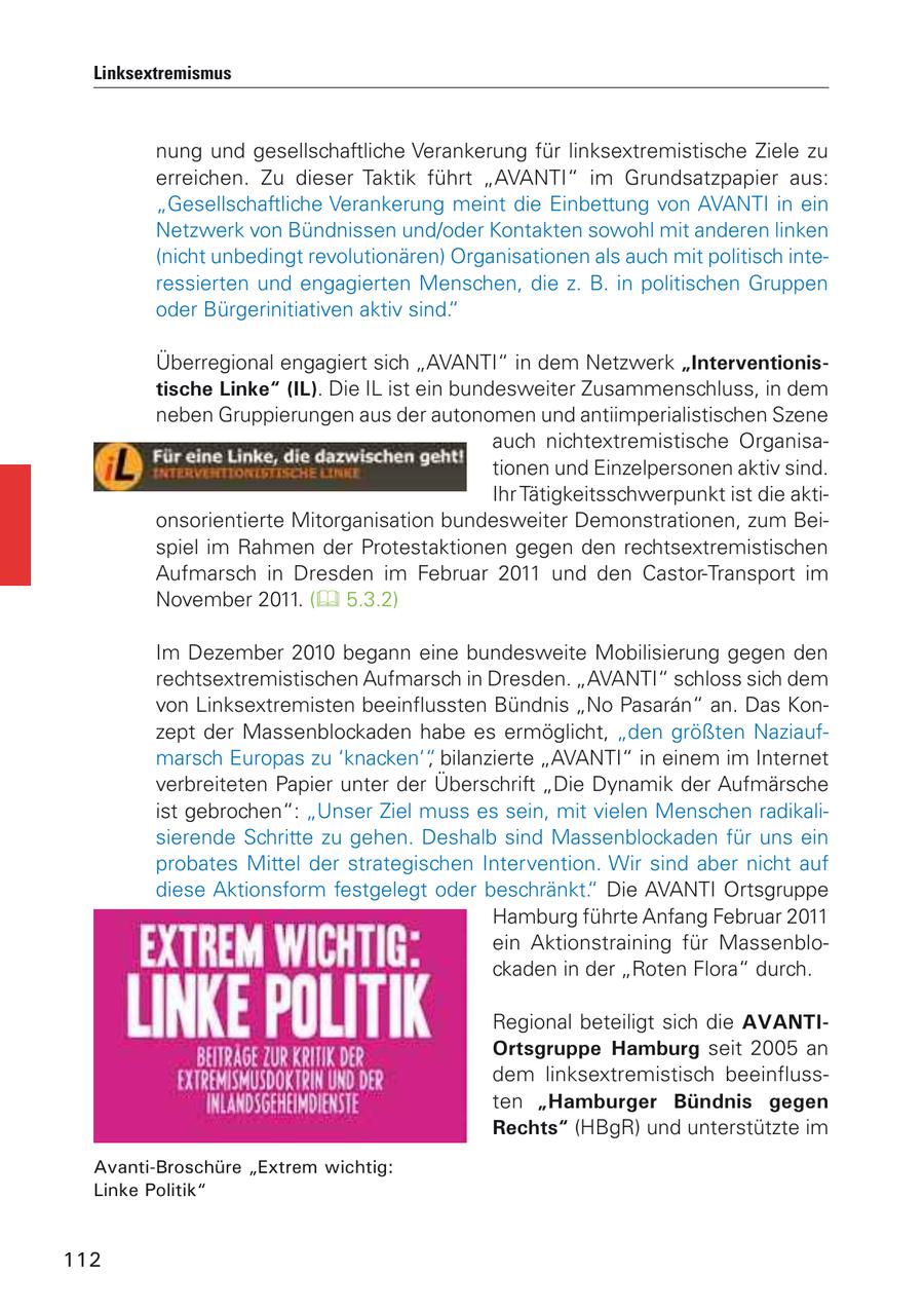 Linksextremismus nung und gesellschaftliche Verankerung für linksextremistische Ziele zu erreichen. Zu dieser Taktik führt "AVANTI" im Grundsatzpapier aus: "Gesellschaftliche Verankerung meint die Einbettung von AVANTI in ein Netzwerk von Bündnissen und/oder Kontakten sowohl mit anderen linken (nicht unbedingt revolutionären) Organisationen als auch mit politisch interessierten und engagierten Menschen, die z. B. in politischen Gruppen oder Bürgerinitiativen aktiv sind." Überregional engagiert sich "AVANTI" in dem Netzwerk "Interventionistische Linke" (IL). Die IL ist ein bundesweiter Zusammenschluss, in dem neben Gruppierungen aus der autonomen und antiimperialistischen Szene auch nichtextremistische Organisationen und Einzelpersonen aktiv sind. Ihr Tätigkeitsschwerpunkt ist die aktionsorientierte Mitorganisation bundesweiter Demonstrationen, zum Beispiel im Rahmen der Protestaktionen gegen den rechtsextremistischen Aufmarsch in Dresden im Februar 2011 und den Castor-Transport im November 2011. ( 5.3.2) Im Dezember 2010 begann eine bundesweite Mobilisierung gegen den rechtsextremistischen Aufmarsch in Dresden. "AVANTI" schloss sich dem von Linksextremisten beeinflussten Bündnis "No Pasaran" an. Das Konzept der Massenblockaden habe es ermöglicht, "den größten Naziaufmarsch Europas zu 'knacken'", bilanzierte "AVANTI" in einem im Internet verbreiteten Papier unter der Überschrift "Die Dynamik der Aufmärsche ist gebrochen": "Unser Ziel muss es sein, mit vielen Menschen radikalisierende Schritte zu gehen. Deshalb sind Massenblockaden für uns ein probates Mittel der strategischen Intervention. Wir sind aber nicht auf diese Aktionsform festgelegt oder beschränkt." Die AVANTI Ortsgruppe Hamburg führte Anfang Februar 2011 ein Aktionstraining für Massenblockaden in der "Roten Flora" durch. Regional beteiligt sich die AVANTIOrtsgruppe Hamburg seit 2005 an dem linksextremistisch beeinflussten "Hamburger Bündnis gegen Rechts" (HBgR) und unterstützte im Avanti-Broschüre "Extrem wichtig: Linke Politik" 112
