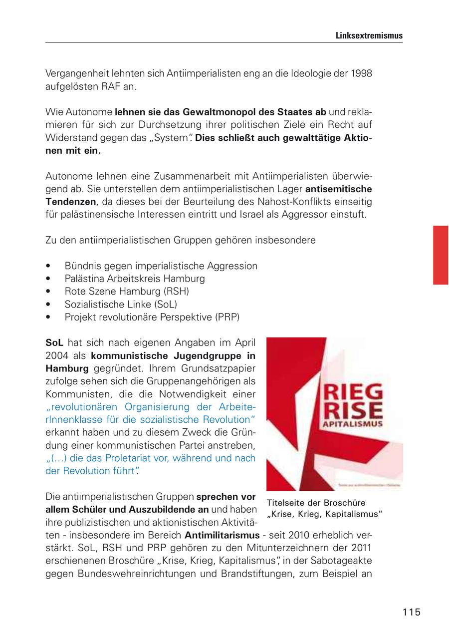 Linksextremismus Vergangenheit lehnten sich Antiimperialisten eng an die Ideologie der 1998 aufgelösten RAF an. Wie Autonome lehnen sie das Gewaltmonopol des Staates ab und reklamieren für sich zur Durchsetzung ihrer politischen Ziele ein Recht auf Widerstand gegen das "System". Dies schließt auch gewalttätige Aktionen mit ein. Autonome lehnen eine Zusammenarbeit mit Antiimperialisten überwiegend ab. Sie unterstellen dem antiimperialistischen Lager antisemitische Tendenzen, da dieses bei der Beurteilung des Nahost-Konflikts einseitig für palästinensische Interessen eintritt und Israel als Aggressor einstuft. Zu den antiimperialistischen Gruppen gehören insbesondere * Bündnis gegen imperialistische Aggression * Palästina Arbeitskreis Hamburg * Rote Szene Hamburg (RSH) * Sozialistische Linke (SoL) * Projekt revolutionäre Perspektive (PRP) SoL hat sich nach eigenen Angaben im April 2004 als kommunistische Jugendgruppe in Hamburg gegründet. Ihrem Grundsatzpapier zufolge sehen sich die Gruppenangehörigen als Kommunisten, die die Notwendigkeit einer "revolutionären Organisierung der ArbeiterInnenklasse für die sozialistische Revolution" erkannt haben und zu diesem Zweck die Gründung einer kommunistischen Partei anstreben, "(...) die das Proletariat vor, während und nach der Revolution führt". Die antiimperialistischen Gruppen sprechen vor Titelseite der Broschüre allem Schüler und Auszubildende an und haben "Krise, Krieg, Kapitalismus" ihre publizistischen und aktionistischen Aktivitäten - insbesondere im Bereich Antimilitarismus - seit 2010 erheblich verstärkt. SoL, RSH und PRP gehören zu den Mitunterzeichnern der 2011 erschienenen Broschüre "Krise, Krieg, Kapitalismus", in der Sabotageakte gegen Bundeswehreinrichtungen und Brandstiftungen, zum Beispiel an 115
