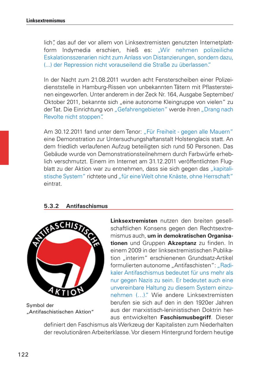 Linksextremismus lich", das auf der vor allem von Linksextremisten genutzten Internetplattform Indymedia erschien, hieß es: "Wir nehmen polizeiliche Eskalationsszenarien nicht zum Anlass von Distanzierungen, sondern dazu, (...) der Repression nicht vorauseilend die Straße zu überlassen." In der Nacht zum 21.08.2011 wurden acht Fensterscheiben einer Polizeidienststelle in Hamburg-Rissen von unbekannten Tätern mit Pflastersteinen eingeworfen. Unter anderem in der Zeck Nr. 164, Ausgabe September/ Oktober 2011, bekannte sich "eine autonome Kleingruppe von vielen" zu der Tat. Die Einrichtung von "Gefahrengebieten" werde ihren "Drang nach Revolte nicht stoppen". Am 30.12.2011 fand unter dem Tenor: "Für Freiheit - gegen alle Mauern" eine Demonstration zur Untersuchungshaftanstalt Holstenglacis statt. An dem friedlich verlaufenen Aufzug beteiligten sich rund 50 Personen. Das Gebäude wurde von Demonstrationsteilnehmern durch Farbwürfe erheblich verschmutzt. Einem im Internet am 31.12.2011 veröffentlichten Flugblatt zu der Aktion war zu entnehmen, dass sie sich gegen das "kapitalistische System" richtete und "für eine Welt ohne Knäste, ohne Herrschaft" eintrat. 5.3.2 Antifaschismus Linksextremisten nutzen den breiten gesellschaftlichen Konsens gegen den Rechtsextremismus auch, um in demokratischen Organisationen und Gruppen Akzeptanz zu finden. In einem 2009 in der linksextremistischen Publikation "interim" erschienenen Grundsatz-Artikel formulierten autonome "Antifaschisten": "Radikaler Antifaschismus bedeutet für uns mehr als nur gegen Nazis zu sein. Er bedeutet auch eine unvereinbare Haltung zu diesem System einzunehmen (...)." Wie andere Linksextremisten Symbol der berufen sie sich auf den in den 1920er Jahren "Antifaschistischen Aktion" aus der marxistisch-leninistischen Doktrin heraus entwickelten Faschismusbegriff. Dieser definiert den Faschismus als Werkzeug der Kapitalisten zum Niederhalten der revolutionären Arbeiterklasse. Vor diesem Hintergrund fordern heutige 122