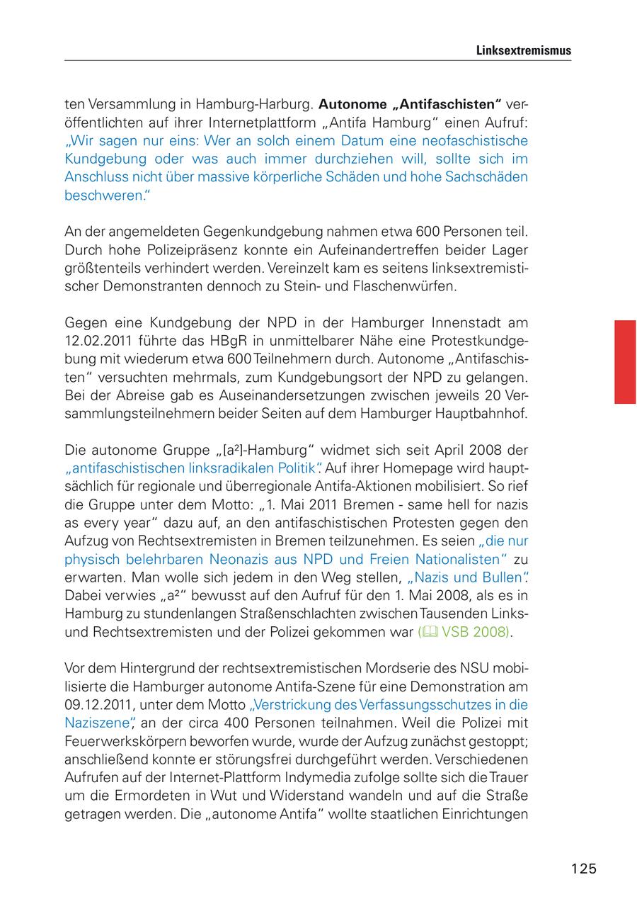 Linksextremismus ten Versammlung in Hamburg-Harburg. Autonome "Antifaschisten" veröffentlichten auf ihrer Internetplattform "Antifa Hamburg" einen Aufruf: "Wir sagen nur eins: Wer an solch einem Datum eine neofaschistische Kundgebung oder was auch immer durchziehen will, sollte sich im Anschluss nicht über massive körperliche Schäden und hohe Sachschäden beschweren." An der angemeldeten Gegenkundgebung nahmen etwa 600 Personen teil. Durch hohe Polizeipräsenz konnte ein Aufeinandertreffen beider Lager größtenteils verhindert werden. Vereinzelt kam es seitens linksextremistischer Demonstranten dennoch zu Steinund Flaschenwürfen. Gegen eine Kundgebung der NPD in der Hamburger Innenstadt am 12.02.2011 führte das HBgR in unmittelbarer Nähe eine Protestkundgebung mit wiederum etwa 600 Teilnehmern durch. Autonome "Antifaschisten" versuchten mehrmals, zum Kundgebungsort der NPD zu gelangen. Bei der Abreise gab es Auseinandersetzungen zwischen jeweils 20 Versammlungsteilnehmern beider Seiten auf dem Hamburger Hauptbahnhof. Die autonome Gruppe "[a2]-Hamburg" widmet sich seit April 2008 der "antifaschistischen linksradikalen Politik". Auf ihrer Homepage wird hauptsächlich für regionale und überregionale Antifa-Aktionen mobilisiert. So rief die Gruppe unter dem Motto: "1. Mai 2011 Bremen - same hell for nazis as every year" dazu auf, an den antifaschistischen Protesten gegen den Aufzug von Rechtsextremisten in Bremen teilzunehmen. Es seien "die nur physisch belehrbaren Neonazis aus NPD und Freien Nationalisten" zu erwarten. Man wolle sich jedem in den Weg stellen, "Nazis und Bullen". Dabei verwies "a2" bewusst auf den Aufruf für den 1. Mai 2008, als es in Hamburg zu stundenlangen Straßenschlachten zwischen Tausenden Linksund Rechtsextremisten und der Polizei gekommen war ( VSB 2008). Vor dem Hintergrund der rechtsextremistischen Mordserie des NSU mobilisierte die Hamburger autonome Antifa-Szene für eine Demonstration am 09.12.2011, unter dem Motto "Verstrickung des Verfassungsschutzes in die Naziszene", an der circa 400 Personen teilnahmen. Weil die Polizei mit Feuerwerkskörpern beworfen wurde, wurde der Aufzug zunächst gestoppt; anschließend konnte er störungsfrei durchgeführt werden. Verschiedenen Aufrufen auf der Internet-Plattform Indymedia zufolge sollte sich die Trauer um die Ermordeten in Wut und Widerstand wandeln und auf die Straße getragen werden. Die "autonome Antifa" wollte staatlichen Einrichtungen 125