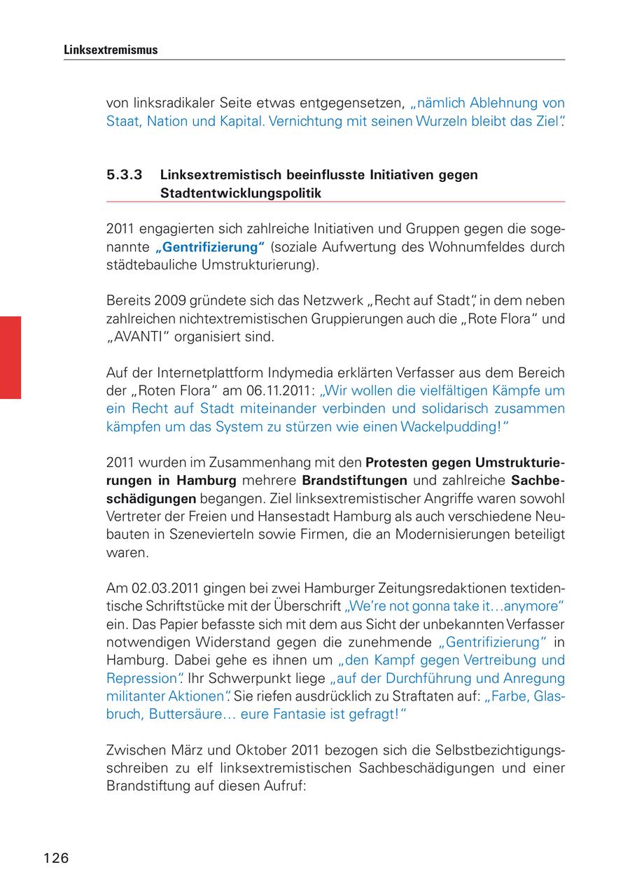 Linksextremismus von linksradikaler Seite etwas entgegensetzen, "nämlich Ablehnung von Staat, Nation und Kapital. Vernichtung mit seinen Wurzeln bleibt das Ziel". 5.3.3 Linksextremistisch beeinflusste Initiativen gegen Stadtentwicklungspolitik 2011 engagierten sich zahlreiche Initiativen und Gruppen gegen die sogenannte "Gentrifizierung" (soziale Aufwertung des Wohnumfeldes durch städtebauliche Umstrukturierung). Bereits 2009 gründete sich das Netzwerk "Recht auf Stadt", in dem neben zahlreichen nichtextremistischen Gruppierungen auch die "Rote Flora" und "AVANTI" organisiert sind. Auf der Internetplattform Indymedia erklärten Verfasser aus dem Bereich der "Roten Flora" am 06.11.2011: "Wir wollen die vielfältigen Kämpfe um ein Recht auf Stadt miteinander verbinden und solidarisch zusammen kämpfen um das System zu stürzen wie einen Wackelpudding!" 2011 wurden im Zusammenhang mit den Protesten gegen Umstrukturierungen in Hamburg mehrere Brandstiftungen und zahlreiche Sachbeschädigungen begangen. Ziel linksextremistischer Angriffe waren sowohl Vertreter der Freien und Hansestadt Hamburg als auch verschiedene Neubauten in Szenevierteln sowie Firmen, die an Modernisierungen beteiligt waren. Am 02.03.2011 gingen bei zwei Hamburger Zeitungsredaktionen textidentische Schriftstücke mit der Überschrift "We're not gonna take it...anymore" ein. Das Papier befasste sich mit dem aus Sicht der unbekannten Verfasser notwendigen Widerstand gegen die zunehmende "Gentrifizierung" in Hamburg. Dabei gehe es ihnen um "den Kampf gegen Vertreibung und Repression". Ihr Schwerpunkt liege "auf der Durchführung und Anregung militanter Aktionen". Sie riefen ausdrücklich zu Straftaten auf: "Farbe, Glasbruch, Buttersäure... eure Fantasie ist gefragt!" Zwischen März und Oktober 2011 bezogen sich die Selbstbezichtigungsschreiben zu elf linksextremistischen Sachbeschädigungen und einer Brandstiftung auf diesen Aufruf: 126