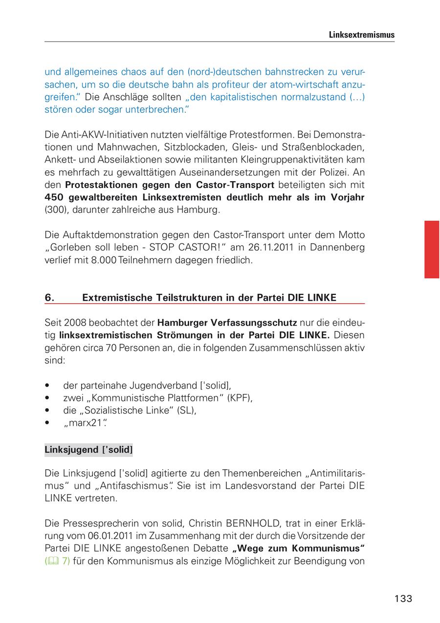 Linksextremismus und allgemeines chaos auf den (nord-)deutschen bahnstrecken zu verursachen, um so die deutsche bahn als profiteur der atom-wirtschaft anzugreifen." Die Anschläge sollten "den kapitalistischen normalzustand (...) stören oder sogar unterbrechen." Die Anti-AKW-Initiativen nutzten vielfältige Protestformen. Bei Demonstrationen und Mahnwachen, Sitzblockaden, Gleisund Straßenblockaden, Ankettund Abseilaktionen sowie militanten Kleingruppenaktivitäten kam es mehrfach zu gewalttätigen Auseinandersetzungen mit der Polizei. An den Protestaktionen gegen den Castor-Transport beteiligten sich mit 450 gewaltbereiten Linksextremisten deutlich mehr als im Vorjahr (300), darunter zahlreiche aus Hamburg. Die Auftaktdemonstration gegen den Castor-Transport unter dem Motto "Gorleben soll leben - STOP CASTOR!" am 26.11.2011 in Dannenberg verlief mit 8.000 Teilnehmern dagegen friedlich. 6. Extremistische Teilstrukturen in der Partei DIE LINKE Seit 2008 beobachtet der Hamburger Verfassungsschutz nur die eindeutig linksextremistischen Strömungen in der Partei DIE LINKE. Diesen gehören circa 70 Personen an, die in folgenden Zusammenschlüssen aktiv sind: * der parteinahe Jugendverband ['solid], * zwei "Kommunistische Plattformen" (KPF), * die "Sozialistische Linke" (SL), * "marx21". Linksjugend ['solid] Die Linksjugend ['solid] agitierte zu den Themenbereichen "Antimilitarismus" und "Antifaschismus". Sie ist im Landesvorstand der Partei DIE LINKE vertreten. Die Pressesprecherin von solid, Christin BERNHOLD, trat in einer Erklärung vom 06.01.2011 im Zusammenhang mit der durch die Vorsitzende der Partei DIE LINKE angestoßenen Debatte "Wege zum Kommunismus" ( 7) für den Kommunismus als einzige Möglichkeit zur Beendigung von 133
